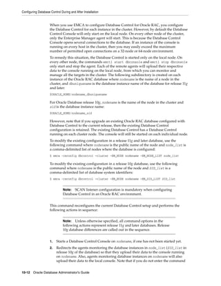 Configuring Database Control During and After Installation
10-12 Oracle Database Administrator's Guide
When you use EMCA to configure Database Control for Oracle RAC, you configure
the Database Control for each instance in the cluster. However, by default the Database
Control Console will only start on the local node. On every other node of the cluster,
only the Enterprise Manager agent will start. This is because the Database Control
Console opens several connections to the database. If an instance of the console is
running on every host in the cluster, then you may easily exceed the maximum
number of permitted open connections on a 32-node or 64-node environment.
To remedy this situation, the Database Control is started only on the local node. On
every other node, the commands emctl start dbconsole and emctl stop dbconsole
only start and stop the agent. Each of the remote agents will upload their respective
data to the console running on the local node, from which you can monitor and
manage all the targets in the cluster. The following subdirectory is created on each
instance of the Oracle RAC database where nodename is the name of a node in the
cluster, and dbuniquename is the database instance name of the database for release 11g
and later:
$ORACLE_HOME/nodename_dbuniquename
For Oracle Database release 10g, nodename is the name of the node in the cluster and
sid is the database instance name:
$ORACLE_HOME/nodename_sid
However, note that if you upgrade an existing Oracle RAC database configured with
Database Control to the current release, then the existing Database Control
configuration is retained. The existing Database Control has a Database Control
running on each cluster node. The console will still be started on each individual node.
To modify the existing configuration in a release 11g and later database, use the
following command where nodename is the public name of the node and node_list is
a comma-delimited list of nodes where the database is configured:
$ emca -reconfig dbcontrol –cluster –EM_NODE nodename -EM_NODE_LIST node_list
To modify the existing configuration in a release 10g database, use the following
command where nodename is the public name of the node and SID_list is a
comma-delimited list of database system identifiers:
$ emca -reconfig dbcontrol –cluster –EM_NODE nodename -EM_SID_LIST SID_list
This command reconfigures the current Database Control setup and performs the
following actions in sequence:
1. Starts a Database Control Console on nodename, if one has not been started yet.
2. Redirects the agents monitoring the database instances in node_list (SID_list in
release 10g of the database) so that they upload their data to the console running
on nodename. Also, agents monitoring database instances on nodename will also
upload their data to the local console. Note that if you do not enter the command
Note: SCAN listener configuration is mandatory when configuring
Database Control in an Oracle RAC environment.
Note: Unless otherwise specified, all command options in the
following actions represent release 11g and later databases. Release
10g database differences are called out in the sequence.
 