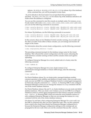 Configuring Database Control During and After Installation
Managing Oracle Enterprise Manager Database Control 10-13
options -EM_NODE or -EM_NODE_LIST (-EM_SID_LIST for release 10g of the database)
at the command line, you will be prompted to enter them.
-EM_NODE defaults to the local node if it is not specified when prompted. If not
specified, -EM_NODE_LIST (-EM_SID_LIST for release 10g of the database) defaults to all
nodes where the database is configured.
You can use this command to start the console on multiple nodes. For instance, on an
8-node cluster with nodes node1, node2, node3, node4, node5, node6, node7, and node8,
you can run the following commands in succession:
$ emca -reconfig dbcontrol –cluster –EM_NODE node1 -EM_NODE_LIST node2,node3,node4
$ emca -reconfig dbcontrol –cluster –EM_NODE node5 -EM_NODE_LIST node6,node7,node8
For release 10g databases, run the following commands in succession:
$ emca -reconfig dbcontrol –cluster –EM_NODE node1 -EM_SID_LIST sid2,sid3,sid4
$ emca -reconfig dbcontrol –cluster –EM_NODE node5 -EM_SID_LIST sid6,sid7,sid8
In this scenario, there are two Database Control consoles running, one on node1 and
the other on node5. From either of these consoles, you can manage and monitor all
targets in the cluster.
For information about the current cluster configuration, run the following command:
$ emca -displayConfig dbcontrol –cluster
The preceding command prompts for the database unique name for the cluster
database. This will print the current configuration onto the screen, indicating the
nodes that have consoles running on them and the consoles where each agent is
uploading.
To configure Enterprise Manager for a newly added node of a cluster, enter the
following command:
$ emca -addNode db
To configure Enterprise Manager for a new cluster instance of an
administrator-managed database or Oracle ASM storage, enter the following
command:
$ emca -addInst db
For Oracle Database release 11g, on cluster policy managed databases another
common operation is the addition and deletion of cluster nodes. After you add a new
node, you can run EMCA to configure Database Control or central agent management
for that node using the command emca -addNode db. Running EMCA only configures
Enterprise Manager so that you can manage the instance in a way consistent with the
rest of the cluster database instances.
For Oracle Database releases 10g and 11, on cluster databases you can create and delete
database instances. After you create a new instance, you can run EMCA to configure
Database Control or central agent management for that instance using the command
emca -addInst db. Running EMCA does not create the actual database instance; it
only configures Enterprise Manager so that you can manage the instance in a way
consistent with the rest of the cluster database instances.
On release 11g and later, when configuring Enterprise Manager for a new node, run
the EMCA command only after you have added the node. Also, run the command
from a node in the cluster that already has Enterprise Manager configured for it,
because the Enterprise Manager configuration settings on the existing node are
propagated to the new node when you run the command. Because the -addNode
 