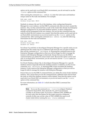 Configuring Database Control During and After Installation
10-14 Oracle Database Administrator's Guide
option can be used only in an Oracle RAC environment, you do not need to use the
-cluster option on the command line.
After running the command emca -addNode db, enter the node name and database
unique name for the node and database. For example:
Node name: node2
Database Unique Name: EM102
Similarly in releases 10g and 11g of the database, when configuring Enterprise
Manager for a new instance, run the EMCA command only after you have created the
instance. Also, run the command from a node in the cluster that already has Enterprise
Manager configured for its associated database instance, as these configuration
settings will be propagated to the new instance. Do not run this command from the
node on which the new instance was created. Note that this option can be used only in
an Oracle RAC environment so you do not need to use the -cluster option on the
command line. After running the command emca -addInst db, enter the following
information for the node and database:
Node name: node2
Database Unique Name: EM102
Database SID: EM1022
For release 11g and later, to deconfigure Enterprise Manager for a specific node you are
deleting from the cluster, log in to a different node from the one you plan to delete,
then use the command emca -deleteNode db. Running this command removes the
Enterprise Manager configuration so that you will no longer be able to manage the
instance with Enterprise Manager on that node. Ensure that you run the EMCA
command before you delete the actual cluster node. Because this option can be used
only in an Oracle RAC environment, you do not need to use the -cluster option on
the command line.
For Oracle Database release 10g, to deconfigure Enterprise Manager for a specific
database instance (typically before the database instance is deleted), use the inverse
command, emca -deleteInst db. Running EMCA does not delete the database
instance; it only removes the Enterprise Manager configuration so that you will no
longer be able to manage the instance with Enterprise Manager.
Ensure that you run the EMCA command before you delete the actual cluster database
instance. Also, ensure that you run the command from a different node and not from
the node on which the database instance will be deleted. Note that this option can be
used only in an Oracle RAC environment, so you do not need to use the -cluster
option on the command line.
For more information, see Table 10–1 which describes EMCA command line
operations.
Note: If you use the command emca -cluster to configure Database
Control for Oracle RAC, then check the TNS_ADMIN environment
variable on all cluster nodes. If you have a different TNS_ADMIN set
for each node, then the listener for the target cannot be configured
correctly. In this case, set the value of TNS_ADMIN the same on all
cluster nodes before running the emca -cluster command.
 
