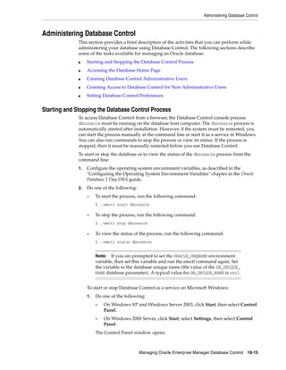 Administering Database Control
Managing Oracle Enterprise Manager Database Control 10-15
Administering Database Control
This section provides a brief description of the activities that you can perform while
administering your database using Database Control. The following sections describe
some of the tasks available for managing an Oracle database:
■ Starting and Stopping the Database Control Process
■ Accessing the Database Home Page
■ Creating Database Control Administrative Users
■ Granting Access to Database Control for Non-Administrative Users
■ Setting Database Control Preferences
Starting and Stopping the Database Control Process
To access Database Control from a browser, the Database Control console process
dbconsole must be running on the database host computer. The dbconsole process is
automatically started after installation. However, if the system must be restarted, you
can start the process manually at the command line or start it as a service in Windows.
You can also run commands to stop the process or view its status. If the process is
stopped, then it must be manually restarted before you use Database Control.
To start or stop the database or to view the status of the dbconsole process from the
command line:
1. Configure the operating system environment variables, as described in the
"Configuring the Operating System Environment Variables" chapter in the Oracle
Database 2 Day DBA guide.
2. Do one of the following:
– To start the process, run the following command:
$ ./emctl start dbconsole
– To stop the process, run the following command:
$ ./emctl stop dbconsole
– To view the status of the process, run the following command:
$ ./emctl status dbconsole
To start or stop Database Control as a service on Microsoft Windows:
1. Do one of the following:
– On Windows XP and Windows Server 2003, click Start, then select Control
Panel.
– On Windows 2000 Server, click Start, select Settings, then select Control
Panel.
The Control Panel window opens.
Note: If you are prompted to set the ORACLE_UNQNAME environment
variable, then set this variable and run the emctl command again. Set
the variable to the database unique name (the value of the DB_UNIQUE_
NAME database parameter). A typical value for DB_UNIQUE_NAME is orcl.
 
