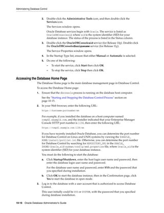 Administering Database Control
10-16 Oracle Database Administrator's Guide
2. Double-click the Administrative Tools icon, and then double-click the
Services icon.
The Services window opens.
Oracle Database services begin with Oracle. The service is listed as
OracleDBConsolesid, where sid is the system identifier (SID) for your
database instance. The status of the process is listed in the Status column.
3. Double-click the OracleDBConsolesid service (for Release 10g). Double-click
the OracleDBConsoledbuniquename service (for Release 11g).
The Service Properties window opens.
4. In the Startup Type list, ensure that either Manual or Automatic is selected.
5. Do one of the following:
– To start the service, click Start then click OK
– To stop the service, click Stop then click OK.
Accessing the Database Home Page
The Database Home page is the main database management page in Database Control.
To access the Database Home page:
1. Ensure that the dbconsole process is running on the database host computer.
See the "Starting and Stopping the Database Control Process" section on
page 10-15.
2. In your Web browser, enter the following URL:
https://hostname:portnumber/em
For example, if you installed the database on a host computer named
comp42.example.com, and the installer indicated that your Enterprise Manager
Console HTTP port number is 1158, then enter the following URL:
https://comp42.example.com:1158/em
If you have recently installed Oracle Database, you can determine the port number
for Database Control on Linux and UNIX systems by viewing the $ORACLE_
HOME/install/portlist.ini file. Otherwise, you can determine the port number
for Database Control by searching for REPOSITORY_URL in the ORACLE_
$HOME/Oracle_sid/sysman/config/emd.properties file, where Oracle_sid is the
system identifier (SID) for your database instance.
You must do the following to start the database:
a. Click Startup/Shutdown, enter the host login user name and password, then
enter the database login user name and password.
For the database user name and password, enter SYS and the password that
you specified during installation.
b. Click OK to start the database instance, then in the Confirmation page, click
Yes to start the database in open mode.
3. Log in to the database with a user account that is authorized to access Database
Control.
This user initially could be SYS or SYSTEM, with the password that you specified
during database installation.
 