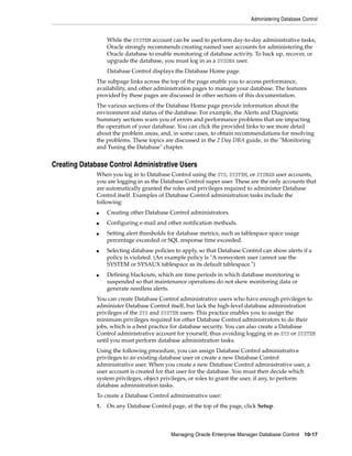 Administering Database Control
Managing Oracle Enterprise Manager Database Control 10-17
While the SYSTEM account can be used to perform day-to-day administrative tasks,
Oracle strongly recommends creating named user accounts for administering the
Oracle database to enable monitoring of database activity. To back up, recover, or
upgrade the database, you must log in as a SYSDBA user.
Database Control displays the Database Home page.
The subpage links across the top of the page enable you to access performance,
availability, and other administration pages to manage your database. The features
provided by these pages are discussed in other sections of this documentation.
The various sections of the Database Home page provide information about the
environment and status of the database. For example, the Alerts and Diagnostic
Summary sections warn you of errors and performance problems that are impacting
the operation of your database. You can click the provided links to see more detail
about the problem areas, and, in some cases, to obtain recommendations for resolving
the problems. These topics are discussed in the 2 Day DBA guide, in the "Monitoring
and Tuning the Database" chapter.
Creating Database Control Administrative Users
When you log in to Database Control using the SYS, SYSTEM, or SYSMAN user accounts,
you are logging in as the Database Control super user. These are the only accounts that
are automatically granted the roles and privileges required to administer Database
Control itself. Examples of Database Control administration tasks include the
following:
■ Creating other Database Control administrators.
■ Configuring e-mail and other notification methods.
■ Setting alert thresholds for database metrics, such as tablespace space usage
percentage exceeded or SQL response time exceeded.
■ Selecting database policies to apply, so that Database Control can show alerts if a
policy is violated. (An example policy is "A nonsystem user cannot use the
SYSTEM or SYSAUX tablespace as its default tablespace.")
■ Defining blackouts, which are time periods in which database monitoring is
suspended so that maintenance operations do not skew monitoring data or
generate needless alerts.
You can create Database Control administrative users who have enough privileges to
administer Database Control itself, but lack the high-level database administration
privileges of the SYS and SYSTEM users. This practice enables you to assign the
minimum privileges required for other Database Control administrators to do their
jobs, which is a best practice for database security. You can also create a Database
Control administrative account for yourself, thus avoiding logging in as SYS or SYSTEM
until you must perform database administration tasks.
Using the following procedure, you can assign Database Control administrative
privileges to an existing database user or create a new Database Control
administrative user. When you create a new Database Control administrative user, a
user account is created for that user for the database. You must then decide which
system privileges, object privileges, or roles to grant the user, if any, to perform
database administration tasks.
To create a Database Control administrative user:
1. On any Database Control page, at the top of the page, click Setup.
 