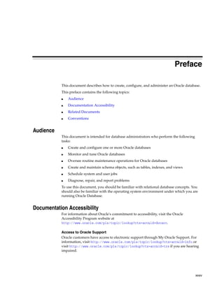 xxxv
Preface
This document describes how to create, configure, and administer an Oracle database.
This preface contains the following topics:
■ Audience
■ Documentation Accessibility
■ Related Documents
■ Conventions
Audience
This document is intended for database administrators who perform the following
tasks:
■ Create and configure one or more Oracle databases
■ Monitor and tune Oracle databases
■ Oversee routine maintenance operations for Oracle databases
■ Create and maintain schema objects, such as tables, indexes, and views
■ Schedule system and user jobs
■ Diagnose, repair, and report problems
To use this document, you should be familiar with relational database concepts. You
should also be familiar with the operating system environment under which you are
running Oracle Database.
Documentation Accessibility
For information about Oracle's commitment to accessibility, visit the Oracle
Accessibility Program website at
http://www.oracle.com/pls/topic/lookup?ctx=acc&id=docacc.
Access to Oracle Support
Oracle customers have access to electronic support through My Oracle Support. For
information, visit http://www.oracle.com/pls/topic/lookup?ctx=acc&id=info or
visit http://www.oracle.com/pls/topic/lookup?ctx=acc&id=trs if you are hearing
impaired.
 