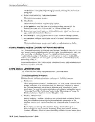 Administering Database Control
10-18 Oracle Database Administrator's Guide
The Enterprise Manager Configuration page appears, showing the Overview of
Setup page.
2. In the left navigation bar, click Administrators.
The Administrators page appears.
3. Click Create.
The Create Administrator: Properties page appears.
4. In the Name field, enter the name of an existing database user, or click the
flashlight icon next to the field and select an existing database user.
5. Enter one or more e-mail addresses for this administrator only if you plan to set
up e-mail notifications for the database.
6. Click Review to view a page that summarizes the information that you entered.
7. Click Finish to configure the database user as a Database Control administrative
user.
The Administrators page appears, showing the new administrator in the list.
Granting Access to Database Control for Non-Administrative Users
As a database administrator, you can log in to Database Control with the SYS or SYSTEM
user account to perform administrative and other tasks. Non-administrative users may
also want to log in to Database Control. For example, application developers may
want to take advantage of the Database Control interface to create or modify tables,
indexes, views, and so on. You must grant access to Database Control to these users
before they can log in.
For non administrative users to have access to Database Control, they must be granted
the SELECT_CATALOG_ROLE role.
Setting Database Control Preferences
This section discusses setting user preferences for Database Control.
About Database Control Preferences
Database Control enables you to set user preferences in the following areas:
■ Notification
These settings enable Database Control to e-mail you alerts. Alerts are notifications
that the database is in an undesirable state and needs your attention. By default,
the Database Home page lists all alerts. However, setup is required for e-mail
notification. For more information about alerts and setting up notifications, see the
"Setting Up Direct Alert Notification" section in the "Monitoring and Tuning the
Database" chapter of the Oracle Database 2 Day DBA book.
■ Blackout Administration
During blackouts, Database Control does not collect database monitoring data or
send alerts. Blackouts enable you to perform scheduled maintenance on the
database without receiving needless alerts and without skewing the monitoring
data.
For example, you can stop data collections during a database backup or a
hardware upgrade. If you continue monitoring during these periods, then the
collected data shows trends and other monitoring information that is not the result
 