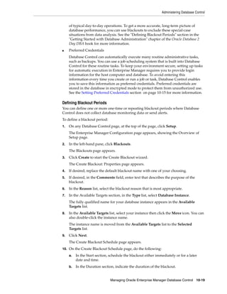 Administering Database Control
Managing Oracle Enterprise Manager Database Control 10-19
of typical day-to-day operations. To get a more accurate, long-term picture of
database performance, you can use blackouts to exclude these special-case
situations from data analysis. See the "Defining Blackout Periods" section in the
"Getting Started with Database Administration" chapter of the Oracle Database 2
Day DBA book for more information.
■ Preferred Credentials
Database Control can automatically execute many routine administrative tasks,
such as backups. You can use a job scheduling system that is built into Database
Control for these routine tasks. To keep your environment secure, setting up tasks
for automatic execution in Enterprise Manager requires you to provide login
information for the host computer and database. To avoid entering this
information every time you create or run a job or task, Database Control enables
you to save this information as preferred credentials. Preferred credentials are
stored in the database in encrypted mode to protect them from unauthorized use.
See the Setting Preferred Credentials section on page 10-15 for more information.
Defining Blackout Periods
You can define one or more one-time or repeating blackout periods where Database
Control does not collect database monitoring data or send alerts.
To define a blackout period:
1. On any Database Control page, at the top of the page, click Setup.
The Enterprise Manager Configuration page appears, showing the Overview of
Setup page.
2. In the left-hand pane, click Blackouts.
The Blackouts page appears.
3. Click Create to start the Create Blackout wizard.
The Create Blackout: Properties page appears.
4. If desired, replace the default blackout name with one of your choosing.
5. If desired, in the Comments field, enter text that describes the purpose of the
blackout.
6. In the Reason list, select the blackout reason that is most appropriate.
7. In the Available Targets section, in the Type list, select Database Instance.
The fully qualified name for your database instance appears in the Available
Targets list.
8. In the Available Targets list, select your instance then click the Move icon. You can
also double-click the instance name.
The instance name is moved from the Available Targets list to the Selected
Targets list.
9. Click Next.
The Create Blackout Schedule page appears.
10. On the Create Blackout Schedule page, do the following:
a. In the Start section, schedule the blackout either immediately or for a later
date and time.
b. In the Duration section, indicate the duration of the blackout.
 