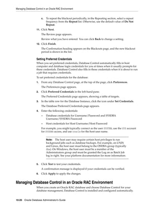 Managing Database Control in an Oracle RAC Environment
10-20 Oracle Database Administrator's Guide
c. To repeat the blackout periodically, in the Repeating section, select a repeat
frequency from the Repeat list. Otherwise, use the default value of Do Not
Repeat.
11. Click Next.
The Review page appears.
Review what you have entered. You can click Back to change a setting.
12. Click Finish.
The Confirmation heading appears on the Blackouts page, and the new blackout
period is shown in the list.
Setting Preferred Credentials
When you set preferred credentials, Database Control automatically fills in host
computer and database login credentials for you at times when it usually prompts for
these credentials. Database Control also fills in these credentials when it is about to run
a job that requires credentials.
To set preferred credentials for the database:
1. From any Database Control page, at the top of the page, click Preferences.
The Preferences page appears.
2. Click Preferred Credentials in the left-hand pane.
The Preferred Credentials page appears, showing a table of targets.
3. In the table row for the Database Instance, click the icon under Set Credentials.
The Database Preferred Credentials page appears.
4. Enter the following credentials:
– Database credentials for Username/Password and SYSDBA
Username/SYSDBA Password
– Host credentials for Host Username/Host Password
For example, you might typically connect as the user SYSTEM, use the SYS account
for SYSDBA access, and use oracle for the host user name.
5. Click Test to test your credentials.
A confirmation message is displayed if your credentials can be verified.
6. Click Apply to apply the changes.
Managing Database Control in an Oracle RAC Environment
When you create an Oracle RAC database and choose Database Control for your
database management, Database Control is installed and configured automatically.
Note: The host user may require certain host privileges to run
background jobs such as database backups. For example, on UNIX
and Linux, the host user must belong to the OSDBA group (typically
dba). On Windows, the host user must be a member of the
Administrators group and must be granted the Log on as Batch Job
log in right. See your platform documentation for more information.
 