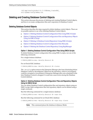 Deleting and Creating Database Control Objects
10-22 Oracle Database Administrator's Guide
/u01/app/oracle/product/11.2.0/dbhome_1/racnode2_
orcl/sysman/config/emkey.ora.
Deleting and Creating Database Control Objects
This section discusses the process of deleting and creating Database Control objects,
and how to re-create configuration files and a repository in Database Control.
Deleting Database Control Objects
This section describes the steps required to delete database control objects. There are
six possible options to use when deleting Database Control objects:
■ Option 1: Deleting Database Control Configuration Files Using EMCA Scripts
■ Option 2: Deleting Database Control Configuration Files and Repository Objects
Using An EMCA Script
■ Option 3: Deleting A Database Control Repository Using EMCA Scripts
■ Option 4: Deleting Database Control Configuration Files Manually
■ Option 5: Deleting the Database Control Repository Using RepManager
Option 1: Deleting Database Control Configuration Files Using EMCA Scripts
To delete Database Control configuration files using EMCA scripts, run one of the
following commands:
For a single-instance database:
$ $ORACLE_HOME/bin/emca -deconfig dbcontrol db
For an Oracle RAC database:
$ $ORACLE_HOME/bin/emca -deconfig dbcontrol db –cluster
The -deconfig option removes the Enterprise Manager jobs from Scheduling before
Database Control is deconfigured. Otherwise the repository, which is not dropped,
could be corrupted or inconsistent if Enterprise Manager jobs were scheduled at the
time Database Control is dropped. It could also cause errors during the Database
Control deletion.
Option 2: Deleting Database Control Configuration Files and Repository Objects
Using An EMCA Script
You can delete Database Control configuration files and repository objects using an
EMCA script. Both configuration files and repository objects can be deleted using a
single command.
Run the following command for a single-instance database:
$ $ORACLE_HOME/bin/emca -deconfig dbcontrol db -repos drop
Run the following command for an Oracle RAC database:
$ $ORACLE_HOME/bin/emca -deconfig dbcontrol db -repos drop –cluster
Note: This command places the database in Quiesce Mode.
 