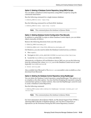 Deleting and Creating Database Control Objects
Managing Oracle Enterprise Manager Database Control 10-23
Option 3: Deleting A Database Control Repository Using EMCA Scripts
You can delete a Database Control repository using EMCA scripts by using the
commands listed below.
Run the following command for a single-instance database:
$ $ORACLE_HOME/bin/emca –repos drop
Run the following command for an Oracle RAC database:
$ $ORACLE_HOME/bin/emca -repos drop -cluster
Option 4: Deleting Database Control Configuration Files Manually
In addition to using EMCA scripts to delete Database Control objects, you can delete
objects manually, as follows:
Remove the following directories from your file system:
$ $ORACLE_HOME/hostname_sid
$ $ORACLE_HOME/oc4j/j2ee/OC4J_DBConsole_hostname_sid
On Windows, you also need to delete the Database Control service, as follows:
1. Run regedit.
2. Navigate to HKEY_LOCAL_MACHINE/SYSTEM/CurrentControlSet/Services.
3. Locate the OracleDBConsolesid entry and delete it.
Alternatively, on Windows XP and Windows Server 2003 you can run the following
from the command line, where service_name is the Database Control service name
(typically OracleDBConsolesid):
sc delete service_name
Also available from Microsoft is The delsrv.exe executable is also available as a free
download from Microsoft.
Option 5: Deleting the Database Control Repository Using RepManager
You can delete the Database Control repository using RepManager. This option is not
as complete as the other options. You may find that dropping the repository using the
command line options is a better solution. Also note that RepManager cannot be used
to create a Database Control Repository.
Run the following command:
$ $ORACLE_HOME/sysman/admin/emdrep/bin/RepManager hostname listener_port sid
-action drop
For more information about Quiesce Mode, see My Oracle Support Note 375946.1,
"Running EMCA Results in Database Quiesce" and "No New Connections or
Operations Can Be Performed During the DB Control Repository Creation".
Note: This command places the database in Quiesce Mode.
Note: This command places the database in Quiesce Mode.
 