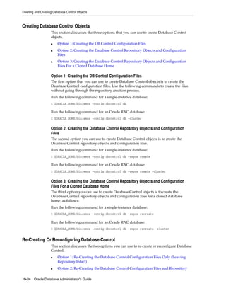 Deleting and Creating Database Control Objects
10-24 Oracle Database Administrator's Guide
Creating Database Control Objects
This section discusses the three options that you can use to create Database Control
objects.
■ Option 1: Creating the DB Control Configuration Files
■ Option 2: Creating the Database Control Repository Objects and Configuration
Files
■ Option 3: Creating the Database Control Repository Objects and Configuration
Files For a Cloned Database Home
Option 1: Creating the DB Control Configuration Files
The first option that you can use to create Database Control objects is to create the
Database Control configuration files. Use the following commands to create the files
without going through the repository creation process.
Run the following command for a single-instance database:
$ $ORACLE_HOME/bin/emca -config dbcontrol db
Run the following command for an Oracle RAC database:
$ $ORACLE_HOME/bin/emca -config dbcontrol db -cluster
Option 2: Creating the Database Control Repository Objects and Configuration
Files
The second option you can use to create Database Control objects is to create the
Database Control repository objects and configuration files.
Run the following command for a single-instance database:
$ $ORACLE_HOME/bin/emca -config dbcontrol db -repos create
Run the following command for an Oracle RAC database:
$ $ORACLE_HOME/bin/emca -config dbcontrol db -repos create –cluster
Option 3: Creating the Database Control Repository Objects and Configuration
Files For a Cloned Database Home
The third option you can use to create Database Control objects is to create the
Database Control repository objects and configuration files for a cloned database
home, as follows:
Run the following command for a single-instance database:
$ $ORACLE_HOME/bin/emca -config dbcontrol db -repos recreate
Run the following command for an Oracle RAC database:
$ $ORACLE_HOME/bin/emca -config dbcontrol db -repos recreate -cluster
Re-Creating Or Reconfiguring Database Control
This section discusses the two options you can use to re-create or reconfigure Database
Control.
■ Option 1: Re-Creating the Database Control Configuration Files Only (Leaving
Repository Intact)
■ Option 2: Re-Creating the Database Control Configuration Files and Repository
 