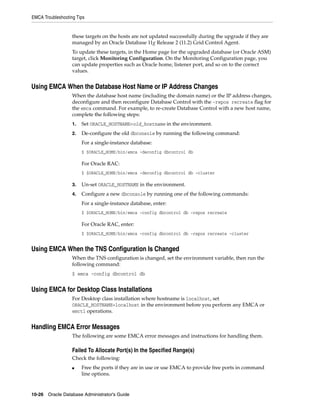 EMCA Troubleshooting Tips
10-26 Oracle Database Administrator's Guide
these targets on the hosts are not updated successfully during the upgrade if they are
managed by an Oracle Database 11g Release 2 (11.2) Grid Control Agent.
To update these targets, in the Home page for the upgraded database (or Oracle ASM)
target, click Monitoring Configuration. On the Monitoring Configuration page, you
can update properties such as Oracle home, listener port, and so on to the correct
values.
Using EMCA When the Database Host Name or IP Address Changes
When the database host name (including the domain name) or the IP address changes,
deconfigure and then reconfigure Database Control with the -repos recreate flag for
the emca command. For example, to re-create Database Control with a new host name,
complete the following steps:
1. Set ORACLE_HOSTNAME=old_hostname in the environment.
2. De-configure the old dbconsole by running the following command:
For a single-instance database:
$ $ORACLE_HOME/bin/emca -deconfig dbcontrol db
For Oracle RAC:
$ $ORACLE_HOME/bin/emca -deconfig dbcontrol db -cluster
3. Un-set ORACLE_HOSTNAME in the environment.
4. Configure a new dbconsole by running one of the following commands:
For a single-instance database, enter:
$ $ORACLE_HOME/bin/emca -config dbcontrol db -repos recreate
For Oracle RAC, enter:
$ $ORACLE_HOME/bin/emca -config dbcontrol db -repos recreate -cluster
Using EMCA When the TNS Configuration Is Changed
When the TNS configuration is changed, set the environment variable, then run the
following command:
$ emca -config dbcontrol db
Using EMCA for Desktop Class Installations
For Desktop class installation where hostname is localhost, set
ORACLE_HOSTNAME=localhost in the environment before you perform any EMCA or
emctl operations.
Handling EMCA Error Messages
The following are some EMCA error messages and instructions for handling them.
Failed To Allocate Port(s) In the Specified Range(s)
Check the following:
■ Free the ports if they are in use or use EMCA to provide free ports in command
line options.
 