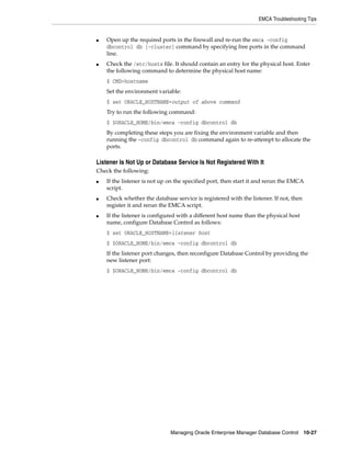 EMCA Troubleshooting Tips
Managing Oracle Enterprise Manager Database Control 10-27
■ Open up the required ports in the firewall and re-run the emca -config
dbcontrol db [-cluster] command by specifying free ports in the command
line.
■ Check the /etc/hosts file. It should contain an entry for the physical host. Enter
the following command to determine the physical host name:
$ CMD>hostname
Set the environment variable:
$ set ORACLE_HOSTNAME=output of above command
Try to run the following command:
$ $ORACLE_HOME/bin/emca -config dbcontrol db
By completing these steps you are fixing the environment variable and then
running the –config dbcontrol db command again to re-attempt to allocate the
ports.
Listener Is Not Up or Database Service Is Not Registered With It
Check the following:
■ If the listener is not up on the specified port, then start it and rerun the EMCA
script.
■ Check whether the database service is registered with the listener. If not, then
register it and rerun the EMCA script.
■ If the listener is configured with a different host name than the physical host
name, configure Database Control as follows:
$ set ORACLE_HOSTNAME=listener host
$ $ORACLE_HOME/bin/emca -config dbcontrol db
If the listener port changes, then reconfigure Database Control by providing the
new listener port:
$ $ORACLE_HOME/bin/emca -config dbcontrol db
 