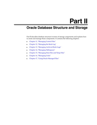 Part II
Part II Oracle Database Structure and Storage
Part II describes database structure in terms of storage components and explains how
to create and manage those components. It contains the following chapters:
■ Chapter 11, "Managing Control Files"
■ Chapter 12, "Managing the Redo Log"
■ Chapter 13, "Managing Archived Redo Logs"
■ Chapter 14, "Managing Tablespaces"
■ Chapter 15, "Managing Data Files and Temp Files"
■ Chapter 16, "Managing Undo"
■ Chapter 17, "Using Oracle Managed Files"
 
