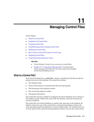 11
Managing Control Files 11-1
11Managing Control Files
In this chapter:
■ What Is a Control File?
■ Guidelines for Control Files
■ Creating Control Files
■ Troubleshooting After Creating Control Files
■ Backing Up Control Files
■ Recovering a Control File Using a Current Copy
■ Dropping Control Files
■ Control Files Data Dictionary Views
What Is a Control File?
Every Oracle Database has a control file, which is a small binary file that records the
physical structure of the database. The control file includes:
■ The database name
■ Names and locations of associated data files and redo log files
■ The timestamp of the database creation
■ The current log sequence number
■ Checkpoint information
The control file must be available for writing by the Oracle Database server whenever
the database is open. Without the control file, the database cannot be mounted and
recovery is difficult.
The control file of an Oracle Database is created at the same time as the database. By
default, at least one copy of the control file is created during database creation. On
some operating systems the default is to create multiple copies. You should create two
or more copies of the control file during database creation. You can also create control
See Also:
■ Oracle Database Concepts for an overview of control files
■ Chapter 17, "Using Oracle Managed Files" for information
about creating control files that are both created and managed
by the Oracle Database server
 