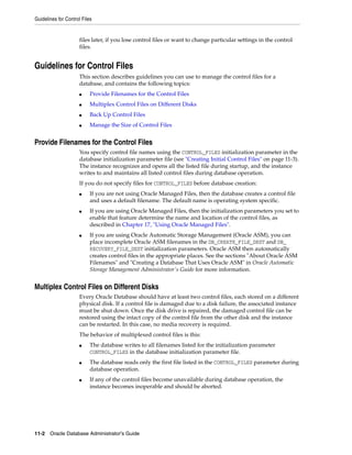 Guidelines for Control Files
11-2 Oracle Database Administrator's Guide
files later, if you lose control files or want to change particular settings in the control
files.
Guidelines for Control Files
This section describes guidelines you can use to manage the control files for a
database, and contains the following topics:
■ Provide Filenames for the Control Files
■ Multiplex Control Files on Different Disks
■ Back Up Control Files
■ Manage the Size of Control Files
Provide Filenames for the Control Files
You specify control file names using the CONTROL_FILES initialization parameter in the
database initialization parameter file (see "Creating Initial Control Files" on page 11-3).
The instance recognizes and opens all the listed file during startup, and the instance
writes to and maintains all listed control files during database operation.
If you do not specify files for CONTROL_FILES before database creation:
■ If you are not using Oracle Managed Files, then the database creates a control file
and uses a default filename. The default name is operating system specific.
■ If you are using Oracle Managed Files, then the initialization parameters you set to
enable that feature determine the name and location of the control files, as
described in Chapter 17, "Using Oracle Managed Files".
■ If you are using Oracle Automatic Storage Management (Oracle ASM), you can
place incomplete Oracle ASM filenames in the DB_CREATE_FILE_DEST and DB_
RECOVERY_FILE_DEST initialization parameters. Oracle ASM then automatically
creates control files in the appropriate places. See the sections "About Oracle ASM
Filenames" and "Creating a Database That Uses Oracle ASM" in Oracle Automatic
Storage Management Administrator's Guide for more information.
Multiplex Control Files on Different Disks
Every Oracle Database should have at least two control files, each stored on a different
physical disk. If a control file is damaged due to a disk failure, the associated instance
must be shut down. Once the disk drive is repaired, the damaged control file can be
restored using the intact copy of the control file from the other disk and the instance
can be restarted. In this case, no media recovery is required.
The behavior of multiplexed control files is this:
■ The database writes to all filenames listed for the initialization parameter
CONTROL_FILES in the database initialization parameter file.
■ The database reads only the first file listed in the CONTROL_FILES parameter during
database operation.
■ If any of the control files become unavailable during database operation, the
instance becomes inoperable and should be aborted.
 
