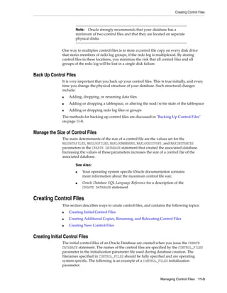 Creating Control Files
Managing Control Files 11-3
One way to multiplex control files is to store a control file copy on every disk drive
that stores members of redo log groups, if the redo log is multiplexed. By storing
control files in these locations, you minimize the risk that all control files and all
groups of the redo log will be lost in a single disk failure.
Back Up Control Files
It is very important that you back up your control files. This is true initially, and every
time you change the physical structure of your database. Such structural changes
include:
■ Adding, dropping, or renaming data files
■ Adding or dropping a tablespace, or altering the read/write state of the tablespace
■ Adding or dropping redo log files or groups
The methods for backing up control files are discussed in "Backing Up Control Files"
on page 11-8.
Manage the Size of Control Files
The main determinants of the size of a control file are the values set for the
MAXDATAFILES, MAXLOGFILES, MAXLOGMEMBERS, MAXLOGHISTORY, and MAXINSTANCES
parameters in the CREATE DATABASE statement that created the associated database.
Increasing the values of these parameters increases the size of a control file of the
associated database.
Creating Control Files
This section describes ways to create control files, and contains the following topics:
■ Creating Initial Control Files
■ Creating Additional Copies, Renaming, and Relocating Control Files
■ Creating New Control Files
Creating Initial Control Files
The initial control files of an Oracle Database are created when you issue the CREATE
DATABASE statement. The names of the control files are specified by the CONTROL_FILES
parameter in the initialization parameter file used during database creation. The
filenames specified in CONTROL_FILES should be fully specified and are operating
system specific. The following is an example of a CONTROL_FILES initialization
parameter:
Note: Oracle strongly recommends that your database has a
minimum of two control files and that they are located on separate
physical disks.
See Also:
■ Your operating system specific Oracle documentation contains
more information about the maximum control file size.
■ Oracle Database SQL Language Reference for a description of the
CREATE DATABASE statement
 