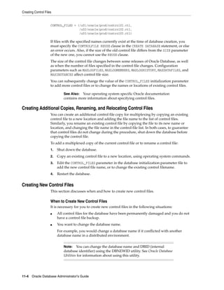 Creating Control Files
11-4 Oracle Database Administrator's Guide
CONTROL_FILES = (/u01/oracle/prod/control01.ctl,
/u02/oracle/prod/control02.ctl,
/u03/oracle/prod/control03.ctl)
If files with the specified names currently exist at the time of database creation, you
must specify the CONTROLFILE REUSE clause in the CREATE DATABASE statement, or else
an error occurs. Also, if the size of the old control file differs from the SIZE parameter
of the new one, you cannot use the REUSE clause.
The size of the control file changes between some releases of Oracle Database, as well
as when the number of files specified in the control file changes. Configuration
parameters such as MAXLOGFILES, MAXLOGMEMBERS, MAXLOGHISTORY, MAXDATAFILES, and
MAXINSTANCES affect control file size.
You can subsequently change the value of the CONTROL_FILES initialization parameter
to add more control files or to change the names or locations of existing control files.
Creating Additional Copies, Renaming, and Relocating Control Files
You can create an additional control file copy for multiplexing by copying an existing
control file to a new location and adding the file name to the list of control files.
Similarly, you rename an existing control file by copying the file to its new name or
location, and changing the file name in the control file list. In both cases, to guarantee
that control files do not change during the procedure, shut down the database before
copying the control file.
To add a multiplexed copy of the current control file or to rename a control file:
1. Shut down the database.
2. Copy an existing control file to a new location, using operating system commands.
3. Edit the CONTROL_FILES parameter in the database initialization parameter file to
add the new control file name, or to change the existing control filename.
4. Restart the database.
Creating New Control Files
This section discusses when and how to create new control files.
When to Create New Control Files
It is necessary for you to create new control files in the following situations:
■ All control files for the database have been permanently damaged and you do not
have a control file backup.
■ You want to change the database name.
For example, you would change a database name if it conflicted with another
database name in a distributed environment.
See Also: Your operating system specific Oracle documentation
contains more information about specifying control files.
Note: You can change the database name and DBID (internal
database identifier) using the DBNEWID utility. See Oracle Database
Utilities for information about using this utility.
 