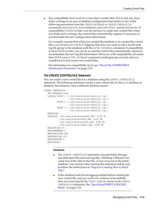 Creating Control Files
Managing Control Files 11-5
■ The compatibility level is set to a value that is earlier than 10.2.0, and you must
make a change to an area of database configuration that relates to any of the
following parameters from the CREATE DATABASE or CREATE CONTROLFILE
commands: MAXLOGFILES, MAXLOGMEMBERS, MAXLOGHISTORY, and MAXINSTANCES. If
compatibility is 10.2.0 or later, you do not have to create new control files when
you make such a change; the control files automatically expand, if necessary, to
accommodate the new configuration information.
For example, assume that when you created the database or re-created the control
files, you set MAXLOGFILES to 3. Suppose that now you want to add a fourth redo
log file group to the database with the ALTER DATABASE command. If compatibility
is set to 10.2.0 or later, you can do so and the control files automatically expand to
accommodate the new log file information. However, with compatibility set earlier
than 10.2.0, your ALTER DATABASE command would generate an error, and you
would have to first create new control files.
For information on compatibility level, see "About The COMPATIBLE
Initialization Parameter" on page 2-31.
The CREATE CONTROLFILE Statement
You can create a new control file for a database using the CREATE CONTROLFILE
statement. The following statement creates a new control file for the prod database (a
database that formerly used a different database name):
CREATE CONTROLFILE
SET DATABASE prod
LOGFILE GROUP 1 ('/u01/oracle/prod/redo01_01.log',
'/u01/oracle/prod/redo01_02.log'),
GROUP 2 ('/u01/oracle/prod/redo02_01.log',
'/u01/oracle/prod/redo02_02.log'),
GROUP 3 ('/u01/oracle/prod/redo03_01.log',
'/u01/oracle/prod/redo03_02.log')
RESETLOGS
DATAFILE '/u01/oracle/prod/system01.dbf' SIZE 3M,
'/u01/oracle/prod/rbs01.dbs' SIZE 5M,
'/u01/oracle/prod/users01.dbs' SIZE 5M,
'/u01/oracle/prod/temp01.dbs' SIZE 5M
MAXLOGFILES 50
MAXLOGMEMBERS 3
MAXLOGHISTORY 400
MAXDATAFILES 200
MAXINSTANCES 6
ARCHIVELOG;
Cautions:
■ The CREATE CONTROLFILE statement can potentially damage
specified data files and redo log files. Omitting a filename can
cause loss of the data in that file, or loss of access to the entire
database. Use caution when issuing this statement and be sure
to follow the instructions in "Steps for Creating New Control
Files".
■ If the database had forced logging enabled before creating the
new control file, and you want it to continue to be enabled,
then you must specify the FORCE LOGGING clause in the CREATE
CONTROLFILE statement. See "Specifying FORCE LOGGING
Mode" on page 2-23.
 