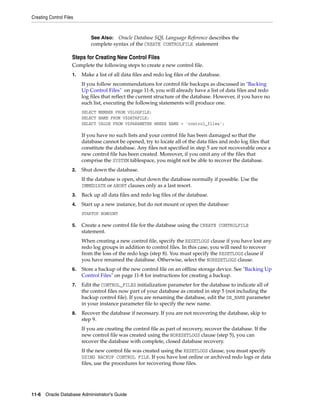 Creating Control Files
11-6 Oracle Database Administrator's Guide
Steps for Creating New Control Files
Complete the following steps to create a new control file.
1. Make a list of all data files and redo log files of the database.
If you follow recommendations for control file backups as discussed in "Backing
Up Control Files" on page 11-8, you will already have a list of data files and redo
log files that reflect the current structure of the database. However, if you have no
such list, executing the following statements will produce one.
SELECT MEMBER FROM V$LOGFILE;
SELECT NAME FROM V$DATAFILE;
SELECT VALUE FROM V$PARAMETER WHERE NAME = 'control_files';
If you have no such lists and your control file has been damaged so that the
database cannot be opened, try to locate all of the data files and redo log files that
constitute the database. Any files not specified in step 5 are not recoverable once a
new control file has been created. Moreover, if you omit any of the files that
comprise the SYSTEM tablespace, you might not be able to recover the database.
2. Shut down the database.
If the database is open, shut down the database normally if possible. Use the
IMMEDIATE or ABORT clauses only as a last resort.
3. Back up all data files and redo log files of the database.
4. Start up a new instance, but do not mount or open the database:
STARTUP NOMOUNT
5. Create a new control file for the database using the CREATE CONTROLFILE
statement.
When creating a new control file, specify the RESETLOGS clause if you have lost any
redo log groups in addition to control files. In this case, you will need to recover
from the loss of the redo logs (step 8). You must specify the RESETLOGS clause if
you have renamed the database. Otherwise, select the NORESETLOGS clause.
6. Store a backup of the new control file on an offline storage device. See "Backing Up
Control Files" on page 11-8 for instructions for creating a backup.
7. Edit the CONTROL_FILES initialization parameter for the database to indicate all of
the control files now part of your database as created in step 5 (not including the
backup control file). If you are renaming the database, edit the DB_NAME parameter
in your instance parameter file to specify the new name.
8. Recover the database if necessary. If you are not recovering the database, skip to
step 9.
If you are creating the control file as part of recovery, recover the database. If the
new control file was created using the NORESETLOGS clause (step 5), you can
recover the database with complete, closed database recovery.
If the new control file was created using the RESETLOGS clause, you must specify
USING BACKUP CONTROL FILE. If you have lost online or archived redo logs or data
files, use the procedures for recovering those files.
See Also: Oracle Database SQL Language Reference describes the
complete syntax of the CREATE CONTROLFILE statement
 