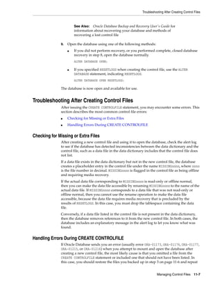 Troubleshooting After Creating Control Files
Managing Control Files 11-7
9. Open the database using one of the following methods:
■ If you did not perform recovery, or you performed complete, closed database
recovery in step 8, open the database normally.
ALTER DATABASE OPEN;
■ If you specified RESETLOGS when creating the control file, use the ALTER
DATABASE statement, indicating RESETLOGS.
ALTER DATABASE OPEN RESETLOGS;
The database is now open and available for use.
Troubleshooting After Creating Control Files
After issuing the CREATE CONTROLFILE statement, you may encounter some errors. This
section describes the most common control file errors:
■ Checking for Missing or Extra Files
■ Handling Errors During CREATE CONTROLFILE
Checking for Missing or Extra Files
After creating a new control file and using it to open the database, check the alert log
to see if the database has detected inconsistencies between the data dictionary and the
control file, such as a data file in the data dictionary includes that the control file does
not list.
If a data file exists in the data dictionary but not in the new control file, the database
creates a placeholder entry in the control file under the name MISSINGnnnn, where nnnn
is the file number in decimal. MISSINGnnnn is flagged in the control file as being offline
and requiring media recovery.
If the actual data file corresponding to MISSINGnnnn is read-only or offline normal,
then you can make the data file accessible by renaming MISSINGnnnn to the name of the
actual data file. If MISSINGnnnn corresponds to a data file that was not read-only or
offline normal, then you cannot use the rename operation to make the data file
accessible, because the data file requires media recovery that is precluded by the
results of RESETLOGS. In this case, you must drop the tablespace containing the data
file.
Conversely, if a data file listed in the control file is not present in the data dictionary,
then the database removes references to it from the new control file. In both cases, the
database includes an explanatory message in the alert log to let you know what was
found.
Handling Errors During CREATE CONTROLFILE
If Oracle Database sends you an error (usually error ORA-01173, ORA-01176, ORA-01177,
ORA-01215, or ORA-01216) when you attempt to mount and open the database after
creating a new control file, the most likely cause is that you omitted a file from the
CREATE CONTROLFILE statement or included one that should not have been listed. In
this case, you should restore the files you backed up in step 3 on page 11-6 and repeat
See Also: Oracle Database Backup and Recovery User's Guide for
information about recovering your database and methods of
recovering a lost control file
 