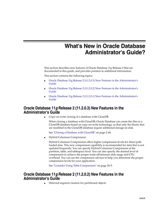 xxxvii
What's New in Oracle Database
Administrator's Guide?
This section describes new features of Oracle Database 11g Release 2 that are
documented in this guide, and provides pointers to additional information.
This section contains the following topics:
■ Oracle Database 11g Release 2 (11.2.0.3) New Features in the Administrator's
Guide
■ Oracle Database 11g Release 2 (11.2.0.2) New Features in the Administrator's
Guide
■ Oracle Database 11g Release 2 (11.2.0.1) New Features in the Administrator's
Guide
Oracle Database 11g Release 2 (11.2.0.3) New Features in the
Administrator's Guide
■ Copy-on-write cloning of a database with CloneDB
When cloning a database with CloneDB, Oracle Database can create the files in a
CloneDB database based on copy-on-write technology, so that only the blocks that
are modified in the CloneDB database require additional storage on disk.
See "Cloning a Database with CloneDB" on page 2-44.
■ Hybrid Columnar Compression
Hybrid Columnar Compression offers higher compression levels for direct path
loaded data. This new compression capability is recommended for data that is not
updated frequently. You can specify Hybrid Columnar Compression at the
partition, table, and tablespace level. You can also specify the desired level of
compression to achieve the proper trade-off between disk usage and CPU
overhead. You can use the compression advisor to help you determine the proper
compression levels for your application.
See "Consider Using Table Compression" on page 20-5.
Oracle Database 11g Release 2 (11.2.0.2) New Features in the
Administrator's Guide
■ Deferred segment creation for partitioned objects
 