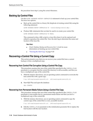 Backing Up Control Files
11-8 Oracle Database Administrator's Guide
the procedure from step 4, using the correct filenames.
Backing Up Control Files
Use the ALTER DATABASE BACKUP CONTROLFILE statement to back up your control files.
You have two options:
■ Back up the control file to a binary file (duplicate of existing control file) using the
following statement:
ALTER DATABASE BACKUP CONTROLFILE TO '/oracle/backup/control.bkp';
■ Produce SQL statements that can later be used to re-create your control file:
ALTER DATABASE BACKUP CONTROLFILE TO TRACE;
This command writes a SQL script to a trace file where it can be captured and
edited to reproduce the control file. View the alert log to determine the name and
location of the trace file.
Recovering a Control File Using a Current Copy
This section presents ways that you can recover your control file from a current
backup or from a multiplexed copy.
Recovering from Control File Corruption Using a Control File Copy
This procedure assumes that one of the control files specified in the CONTROL_FILES
parameter is corrupted, that the control file directory is still accessible, and that you
have a multiplexed copy of the control file.
1. With the instance shut down, use an operating system command to overwrite the
bad control file with a good copy:
% cp /u03/oracle/prod/control03.ctl /u02/oracle/prod/control02.ctl
2. Start SQL*Plus and open the database:
SQL> STARTUP
Recovering from Permanent Media Failure Using a Control File Copy
This procedure assumes that one of the control files specified in the CONTROL_FILES
parameter is inaccessible due to a permanent media failure and that you have a
multiplexed copy of the control file.
1. With the instance shut down, use an operating system command to copy the
current copy of the control file to a new, accessible location:
% cp /u01/oracle/prod/control01.ctl /u04/oracle/prod/control03.ctl
2. Edit the CONTROL_FILES parameter in the initialization parameter file to replace the
bad location with the new location:
See Also:
■ Oracle Database Backup and Recovery User's Guide for more
information on backing up your control files
■ "Viewing the Alert Log" on page 9-20
 