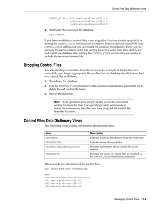 Control Files Data Dictionary Views
Managing Control Files 11-9
CONTROL_FILES = (/u01/oracle/prod/control01.ctl,
/u02/oracle/prod/control02.ctl,
/u04/oracle/prod/control03.ctl)
3. Start SQL*Plus and open the database:
SQL> STARTUP
If you have multiplexed control files, you can get the database started up quickly by
editing the CONTROL_FILES initialization parameter. Remove the bad control file from
CONTROL_FILES setting and you can restart the database immediately. Then you can
perform the reconstruction of the bad control file and at some later time shut down
and restart the database after editing the CONTROL_FILES initialization parameter to
include the recovered control file.
Dropping Control Files
You want to drop control files from the database, for example, if the location of a
control file is no longer appropriate. Remember that the database should have at least
two control files at all times.
1. Shut down the database.
2. Edit the CONTROL_FILES parameter in the database initialization parameter file to
delete the old control file name.
3. Restart the database.
Control Files Data Dictionary Views
The following views display information about control files:
This example lists the names of the control files.
SQL> SELECT NAME FROM V$CONTROLFILE;
NAME
-------------------------------------
/u01/oracle/prod/control01.ctl
/u02/oracle/prod/control02.ctl
/u03/oracle/prod/control03.ctl
Note: This operation does not physically delete the unwanted
control file from the disk. Use operating system commands to
delete the unnecessary file after you have dropped the control file
from the database.
View Description
V$DATABASE Displays database information from the control file
V$CONTROLFILE Lists the names of control files
V$CONTROLFILE_RECORD_SECTION Displays information about control file record
sections
V$PARAMETER Displays the names of control files as specified in
the CONTROL_FILES initialization parameter
 