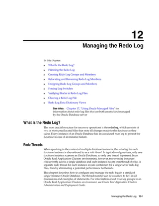 12
Managing the Redo Log 12-1
12 Managing the Redo Log
In this chapter:
■ What Is the Redo Log?
■ Planning the Redo Log
■ Creating Redo Log Groups and Members
■ Relocating and Renaming Redo Log Members
■ Dropping Redo Log Groups and Members
■ Forcing Log Switches
■ Verifying Blocks in Redo Log Files
■ Clearing a Redo Log File
■ Redo Log Data Dictionary Views
What Is the Redo Log?
The most crucial structure for recovery operations is the redo log, which consists of
two or more preallocated files that store all changes made to the database as they
occur. Every instance of an Oracle Database has an associated redo log to protect the
database in case of an instance failure.
Redo Threads
When speaking in the context of multiple database instances, the redo log for each
database instance is also referred to as a redo thread. In typical configurations, only one
database instance accesses an Oracle Database, so only one thread is present. In an
Oracle Real Application Clusters environment, however, two or more instances
concurrently access a single database and each instance has its own thread of redo. A
separate redo thread for each instance avoids contention for a single set of redo log
files, thereby eliminating a potential performance bottleneck.
This chapter describes how to configure and manage the redo log on a standard
single-instance Oracle Database. The thread number can be assumed to be 1 in all
discussions and examples of statements. For information about redo log groups in an
Oracle Real Application Clusters environment, see Oracle Real Application Clusters
Administration and Deployment Guide.
See Also: Chapter 17, "Using Oracle Managed Files" for
information about redo log files that are both created and managed
by the Oracle Database server
 