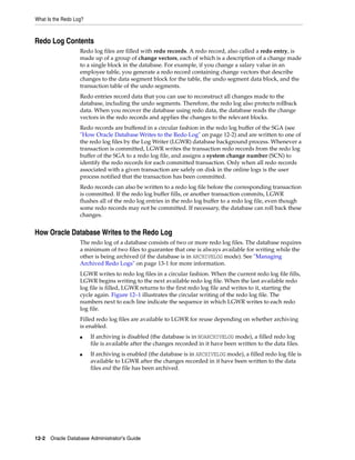 What Is the Redo Log?
12-2 Oracle Database Administrator's Guide
Redo Log Contents
Redo log files are filled with redo records. A redo record, also called a redo entry, is
made up of a group of change vectors, each of which is a description of a change made
to a single block in the database. For example, if you change a salary value in an
employee table, you generate a redo record containing change vectors that describe
changes to the data segment block for the table, the undo segment data block, and the
transaction table of the undo segments.
Redo entries record data that you can use to reconstruct all changes made to the
database, including the undo segments. Therefore, the redo log also protects rollback
data. When you recover the database using redo data, the database reads the change
vectors in the redo records and applies the changes to the relevant blocks.
Redo records are buffered in a circular fashion in the redo log buffer of the SGA (see
"How Oracle Database Writes to the Redo Log" on page 12-2) and are written to one of
the redo log files by the Log Writer (LGWR) database background process. Whenever a
transaction is committed, LGWR writes the transaction redo records from the redo log
buffer of the SGA to a redo log file, and assigns a system change number (SCN) to
identify the redo records for each committed transaction. Only when all redo records
associated with a given transaction are safely on disk in the online logs is the user
process notified that the transaction has been committed.
Redo records can also be written to a redo log file before the corresponding transaction
is committed. If the redo log buffer fills, or another transaction commits, LGWR
flushes all of the redo log entries in the redo log buffer to a redo log file, even though
some redo records may not be committed. If necessary, the database can roll back these
changes.
How Oracle Database Writes to the Redo Log
The redo log of a database consists of two or more redo log files. The database requires
a minimum of two files to guarantee that one is always available for writing while the
other is being archived (if the database is in ARCHIVELOG mode). See "Managing
Archived Redo Logs" on page 13-1 for more information.
LGWR writes to redo log files in a circular fashion. When the current redo log file fills,
LGWR begins writing to the next available redo log file. When the last available redo
log file is filled, LGWR returns to the first redo log file and writes to it, starting the
cycle again. Figure 12–1 illustrates the circular writing of the redo log file. The
numbers next to each line indicate the sequence in which LGWR writes to each redo
log file.
Filled redo log files are available to LGWR for reuse depending on whether archiving
is enabled.
■ If archiving is disabled (the database is in NOARCHIVELOG mode), a filled redo log
file is available after the changes recorded in it have been written to the data files.
■ If archiving is enabled (the database is in ARCHIVELOG mode), a filled redo log file is
available to LGWR after the changes recorded in it have been written to the data
files and the file has been archived.
 