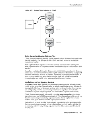 What Is the Redo Log?
Managing the Redo Log 12-3
Figure 12–1 Reuse of Redo Log Files by LGWR
Active (Current) and Inactive Redo Log Files
Oracle Database uses only one redo log file at a time to store redo records written from
the redo log buffer. The redo log file that LGWR is actively writing to is called the
current redo log file.
Redo log files that are required for instance recovery are called active redo log files.
Redo log files that are no longer required for instance recovery are called inactive redo
log files.
If you have enabled archiving (the database is in ARCHIVELOG mode), then the database
cannot reuse or overwrite an active online log file until one of the archiver background
processes (ARCn) has archived its contents. If archiving is disabled (the database is in
NOARCHIVELOG mode), then when the last redo log file is full, LGWR continues by
overwriting the next log file in the sequence when it becomes inactive.
Log Switches and Log Sequence Numbers
A log switch is the point at which the database stops writing to one redo log file and
begins writing to another. Normally, a log switch occurs when the current redo log file
is completely filled and writing must continue to the next redo log file. However, you
can configure log switches to occur at regular intervals, regardless of whether the
current redo log file is completely filled. You can also force log switches manually.
Oracle Database assigns each redo log file a new log sequence number every time a
log switch occurs and LGWR begins writing to it. When the database archives redo log
files, the archived log retains its log sequence number. A redo log file that is cycled
back for use is given the next available log sequence number.
Each online or archived redo log file is uniquely identified by its log sequence number.
During crash, instance, or media recovery, the database properly applies redo log files
in ascending order by using the log sequence number of the necessary archived and
redo log files.
LGWR
1,4,7,...
3,6,9,...
2,5,8,...
Online redo
log file
#3
Online redo
log file
#2
Online redo
log file
#1
 
