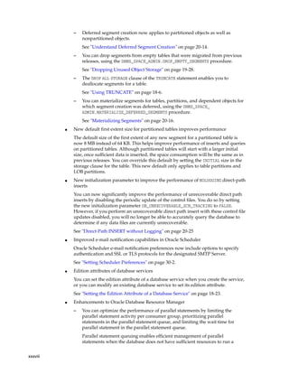 xxxviii
– Deferred segment creation now applies to partitioned objects as well as
nonpartitioned objects.
See "Understand Deferred Segment Creation" on page 20-14.
– You can drop segments from empty tables that were migrated from previous
releases, using the DBMS_SPACE_ADMIN.DROP_EMPTY_SEGMENTS procedure.
See "Dropping Unused Object Storage" on page 19-28.
– The DROP ALL STORAGE clause of the TRUNCATE statement enables you to
deallocate segments for a table.
See "Using TRUNCATE" on page 18-6.
– You can materialize segments for tables, partitions, and dependent objects for
which segment creation was deferred, using the DBMS_SPACE_
ADMIN.MATERIALIZE_DEFERRED_SEGMENTS procedure.
See "Materializing Segments" on page 20-16.
■ New default first extent size for partitioned tables improves performance
The default size of the first extent of any new segment for a partitioned table is
now 8 MB instead of 64 KB. This helps improve performance of inserts and queries
on partitioned tables. Although partitioned tables will start with a larger initial
size, once sufficient data is inserted, the space consumption will be the same as in
previous releases. You can override this default by setting the INITIAL size in the
storage clause for the table. This new default only applies to table partitions and
LOB partitions.
■ New initialization parameter to improve the performance of NOLOGGING direct-path
inserts
You can now significantly improve the performance of unrecoverable direct path
inserts by disabling the periodic update of the control files. You do so by setting
the new initialization parameter DB_UNRECOVERABLE_SCN_TRACKING to FALSE.
However, if you perform an unrecoverable direct path insert with these control file
updates disabled, you will no longer be able to accurately query the database to
determine if any data files are currently unrecoverable.
See "Direct-Path INSERT without Logging" on page 20-25
■ Improved e-mail notification capabilities in Oracle Scheduler
Oracle Scheduler e-mail notification preferences now include options to specify
authentication and SSL or TLS protocols for the designated SMTP Server.
See "Setting Scheduler Preferences" on page 30-2.
■ Edition attributes of database services
You can set the edition attribute of a database service when you create the service,
or you can modify an existing database service to set its edition attribute.
See "Setting the Edition Attribute of a Database Service" on page 18-23.
■ Enhancements to Oracle Database Resource Manager
– You can optimize the performance of parallel statements by limiting the
parallel statement activity per consumer group, prioritizing parallel
statements in the parallel statement queue, and limiting the wait time for
parallel statement in the parallel statement queue.
Parallel statement queuing enables efficient management of parallel
statements when the database does not have sufficient resources to run a
 