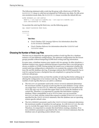Planning the Redo Log
12-8 Oracle Database Administrator's Guide
The following statement adds a redo log file group with a block size of 512B. The
BLOCKSIZE 512 clause is valid but not required for 512B sector size disks. For 4K sector
size emulation-mode disks, the BLOCKSIZE 512 clause overrides the default 4K size.
ALTER DATABASE orcl ADD LOGFILE
GROUP 4 ('/u01/logs/orcl/redo04a.log','/u01/logs/orcl/redo04b.log')
SIZE 100M BLOCKSIZE 512 REUSE;
To ascertain the redo log file block size, run the following query:
SQL> SELECT BLOCKSIZE FROM V$LOG;
BLOCKSIZE
---------
512
Choosing the Number of Redo Log Files
The best way to determine the appropriate number of redo log files for a database
instance is to test different configurations. The optimum configuration has the fewest
groups possible without hampering LGWR from writing redo log information.
In some cases, a database instance may require only two groups. In other situations, a
database instance may require additional groups to guarantee that a recycled group is
always available to LGWR. During testing, the easiest way to determine whether the
current redo log configuration is satisfactory is to examine the contents of the LGWR
trace file and the database alert log. If messages indicate that LGWR frequently has to
wait for a group because a checkpoint has not completed or a group has not been
archived, add groups.
Consider the parameters that can limit the number of redo log files before setting up or
altering the configuration of an instance redo log. The following parameters limit the
number of redo log files that you can add to a database:
■ The MAXLOGFILES parameter used in the CREATE DATABASE statement determines
the maximum number of groups of redo log files for each database. Group values
can range from 1 to MAXLOGFILES. When the compatibility level is set earlier than
10.2.0, the only way to override this upper limit is to re-create the database or its
control file. Therefore, it is important to consider this limit before creating a
database. When compatibility is set to 10.2.0 or later, you can exceed the
MAXLOGFILES limit, and the control files expand as needed. If MAXLOGFILES is not
specified for the CREATE DATABASE statement, then the database uses an operating
system specific default value.
■ The MAXLOGMEMBERS parameter used in the CREATE DATABASE statement determines
the maximum number of members for each group. As with MAXLOGFILES, the only
way to override this upper limit is to re-create the database or control file.
Therefore, it is important to consider this limit before creating a database. If no
MAXLOGMEMBERS parameter is specified for the CREATE DATABASE statement, then the
database uses an operating system default value.
See Also:
■ Oracle Database SQL Language Reference for information about the
ALTER DATABASE command.
■ Oracle Database Reference for information about the V$SESSTAT and
V$SYSSTAT views
 