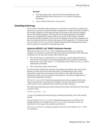Planning the Redo Log
Managing the Redo Log 12-9
Controlling Archive Lag
You can force all enabled redo log threads to switch their current logs at regular time
intervals. In a primary/standby database configuration, changes are made available to
the standby database by archiving redo logs at the primary site and then shipping
them to the standby database. The changes that are being applied by the standby
database can lag behind the changes that are occurring on the primary database,
because the standby database must wait for the changes in the primary database redo
log to be archived (into the archived redo log) and then shipped to it. To limit this lag,
you can set the ARCHIVE_LAG_TARGET initialization parameter. Setting this parameter
lets you specify in seconds how long that lag can be.
Setting the ARCHIVE_LAG_TARGET Initialization Parameter
When you set the ARCHIVE_LAG_TARGET initialization parameter, you cause the
database to examine the current redo log of the instance periodically. If the following
conditions are met, then the instance will switch the log:
■ The current log was created prior to n seconds ago, and the estimated archival
time for the current log is m seconds (proportional to the number of redo blocks
used in the current log), where n + m exceeds the value of the ARCHIVE_LAG_TARGET
initialization parameter.
■ The current log contains redo records.
In an Oracle Real Application Clusters environment, the instance also causes other
threads to switch and archive their logs if they are falling behind. This can be
particularly useful when one instance in the cluster is more idle than the other
instances (as when you are running a 2-node primary/secondary configuration of
Oracle Real Application Clusters).
The ARCHIVE_LAG_TARGET initialization parameter provides an upper limit for how
long (in seconds) the current log of the database can span. Because the estimated
archival time is also considered, this is not the exact log switch time.
The following initialization parameter setting sets the log switch interval to 30 minutes
(a typical value).
ARCHIVE_LAG_TARGET = 1800
A value of 0 disables this time-based log switching functionality. This is the default
setting.
You can set the ARCHIVE_LAG_TARGET initialization parameter even if there is no
standby database. For example, the ARCHIVE_LAG_TARGET parameter can be set
specifically to force logs to be switched and archived.
ARCHIVE_LAG_TARGET is a dynamic parameter and can be set with the ALTER SYSTEM
SET statement.
See Also:
■ Your operating system specific Oracle documentation for the
default and legal values of the MAXLOGFILES and MAXLOGMEMBERS
parameters
■ Oracle Database Performance Tuning Guide
 