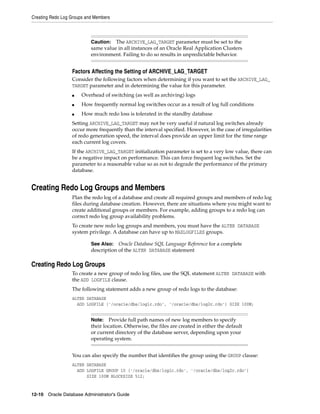Creating Redo Log Groups and Members
12-10 Oracle Database Administrator's Guide
Factors Affecting the Setting of ARCHIVE_LAG_TARGET
Consider the following factors when determining if you want to set the ARCHIVE_LAG_
TARGET parameter and in determining the value for this parameter.
■ Overhead of switching (as well as archiving) logs
■ How frequently normal log switches occur as a result of log full conditions
■ How much redo loss is tolerated in the standby database
Setting ARCHIVE_LAG_TARGET may not be very useful if natural log switches already
occur more frequently than the interval specified. However, in the case of irregularities
of redo generation speed, the interval does provide an upper limit for the time range
each current log covers.
If the ARCHIVE_LAG_TARGET initialization parameter is set to a very low value, there can
be a negative impact on performance. This can force frequent log switches. Set the
parameter to a reasonable value so as not to degrade the performance of the primary
database.
Creating Redo Log Groups and Members
Plan the redo log of a database and create all required groups and members of redo log
files during database creation. However, there are situations where you might want to
create additional groups or members. For example, adding groups to a redo log can
correct redo log group availability problems.
To create new redo log groups and members, you must have the ALTER DATABASE
system privilege. A database can have up to MAXLOGFILES groups.
Creating Redo Log Groups
To create a new group of redo log files, use the SQL statement ALTER DATABASE with
the ADD LOGFILE clause.
The following statement adds a new group of redo logs to the database:
ALTER DATABASE
ADD LOGFILE ('/oracle/dbs/log1c.rdo', '/oracle/dbs/log2c.rdo') SIZE 100M;
You can also specify the number that identifies the group using the GROUP clause:
ALTER DATABASE
ADD LOGFILE GROUP 10 ('/oracle/dbs/log1c.rdo', '/oracle/dbs/log2c.rdo')
SIZE 100M BLOCKSIZE 512;
Caution: The ARCHIVE_LAG_TARGET parameter must be set to the
same value in all instances of an Oracle Real Application Clusters
environment. Failing to do so results in unpredictable behavior.
See Also: Oracle Database SQL Language Reference for a complete
description of the ALTER DATABASE statement
Note: Provide full path names of new log members to specify
their location. Otherwise, the files are created in either the default
or current directory of the database server, depending upon your
operating system.
 