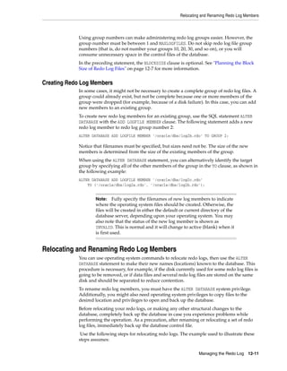 Relocating and Renaming Redo Log Members
Managing the Redo Log 12-11
Using group numbers can make administering redo log groups easier. However, the
group number must be between 1 and MAXLOGFILES. Do not skip redo log file group
numbers (that is, do not number your groups 10, 20, 30, and so on), or you will
consume unnecessary space in the control files of the database.
In the preceding statement, the BLOCKSIZE clause is optional. See "Planning the Block
Size of Redo Log Files" on page 12-7 for more information.
Creating Redo Log Members
In some cases, it might not be necessary to create a complete group of redo log files. A
group could already exist, but not be complete because one or more members of the
group were dropped (for example, because of a disk failure). In this case, you can add
new members to an existing group.
To create new redo log members for an existing group, use the SQL statement ALTER
DATABASE with the ADD LOGFILE MEMBER clause. The following statement adds a new
redo log member to redo log group number 2:
ALTER DATABASE ADD LOGFILE MEMBER '/oracle/dbs/log2b.rdo' TO GROUP 2;
Notice that filenames must be specified, but sizes need not be. The size of the new
members is determined from the size of the existing members of the group.
When using the ALTER DATABASE statement, you can alternatively identify the target
group by specifying all of the other members of the group in the TO clause, as shown in
the following example:
ALTER DATABASE ADD LOGFILE MEMBER '/oracle/dbs/log2c.rdo'
TO ('/oracle/dbs/log2a.rdo', '/oracle/dbs/log2b.rdo');
Relocating and Renaming Redo Log Members
You can use operating system commands to relocate redo logs, then use the ALTER
DATABASE statement to make their new names (locations) known to the database. This
procedure is necessary, for example, if the disk currently used for some redo log files is
going to be removed, or if data files and several redo log files are stored on the same
disk and should be separated to reduce contention.
To rename redo log members, you must have the ALTER DATABASE system privilege.
Additionally, you might also need operating system privileges to copy files to the
desired location and privileges to open and back up the database.
Before relocating your redo logs, or making any other structural changes to the
database, completely back up the database in case you experience problems while
performing the operation. As a precaution, after renaming or relocating a set of redo
log files, immediately back up the database control file.
Use the following steps for relocating redo logs. The example used to illustrate these
steps assumes:
Note: Fully specify the filenames of new log members to indicate
where the operating system files should be created. Otherwise, the
files will be created in either the default or current directory of the
database server, depending upon your operating system. You may
also note that the status of the new log member is shown as
INVALID. This is normal and it will change to active (blank) when it
is first used.
 