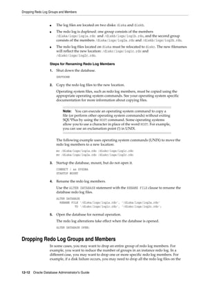Dropping Redo Log Groups and Members
12-12 Oracle Database Administrator's Guide
■ The log files are located on two disks: diska and diskb.
■ The redo log is duplexed: one group consists of the members
/diska/logs/log1a.rdo and /diskb/logs/log1b.rdo, and the second group
consists of the members /diska/logs/log2a.rdo and /diskb/logs/log2b.rdo.
■ The redo log files located on diska must be relocated to diskc. The new filenames
will reflect the new location: /diskc/logs/log1c.rdo and
/diskc/logs/log2c.rdo.
Steps for Renaming Redo Log Members
1. Shut down the database.
SHUTDOWN
2. Copy the redo log files to the new location.
Operating system files, such as redo log members, must be copied using the
appropriate operating system commands. See your operating system specific
documentation for more information about copying files.
The following example uses operating system commands (UNIX) to move the
redo log members to a new location:
mv /diska/logs/log1a.rdo /diskc/logs/log1c.rdo
mv /diska/logs/log2a.rdo /diskc/logs/log2c.rdo
3. Startup the database, mount, but do not open it.
CONNECT / as SYSDBA
STARTUP MOUNT
4. Rename the redo log members.
Use the ALTER DATABASE statement with the RENAME FILE clause to rename the
database redo log files.
ALTER DATABASE
RENAME FILE '/diska/logs/log1a.rdo', '/diska/logs/log2a.rdo'
TO '/diskc/logs/log1c.rdo', '/diskc/logs/log2c.rdo';
5. Open the database for normal operation.
The redo log alterations take effect when the database is opened.
ALTER DATABASE OPEN;
Dropping Redo Log Groups and Members
In some cases, you may want to drop an entire group of redo log members. For
example, you want to reduce the number of groups in an instance redo log. In a
different case, you may want to drop one or more specific redo log members. For
example, if a disk failure occurs, you may need to drop all the redo log files on the
Note: You can execute an operating system command to copy a
file (or perform other operating system commands) without exiting
SQL*Plus by using the HOST command. Some operating systems
allow you to use a character in place of the word HOST. For example,
you can use an exclamation point (!) in UNIX.
 