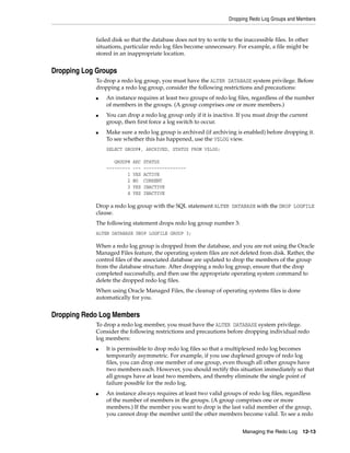 Dropping Redo Log Groups and Members
Managing the Redo Log 12-13
failed disk so that the database does not try to write to the inaccessible files. In other
situations, particular redo log files become unnecessary. For example, a file might be
stored in an inappropriate location.
Dropping Log Groups
To drop a redo log group, you must have the ALTER DATABASE system privilege. Before
dropping a redo log group, consider the following restrictions and precautions:
■ An instance requires at least two groups of redo log files, regardless of the number
of members in the groups. (A group comprises one or more members.)
■ You can drop a redo log group only if it is inactive. If you must drop the current
group, then first force a log switch to occur.
■ Make sure a redo log group is archived (if archiving is enabled) before dropping it.
To see whether this has happened, use the V$LOG view.
SELECT GROUP#, ARCHIVED, STATUS FROM V$LOG;
GROUP# ARC STATUS
--------- --- ----------------
1 YES ACTIVE
2 NO CURRENT
3 YES INACTIVE
4 YES INACTIVE
Drop a redo log group with the SQL statement ALTER DATABASE with the DROP LOGFILE
clause.
The following statement drops redo log group number 3:
ALTER DATABASE DROP LOGFILE GROUP 3;
When a redo log group is dropped from the database, and you are not using the Oracle
Managed Files feature, the operating system files are not deleted from disk. Rather, the
control files of the associated database are updated to drop the members of the group
from the database structure. After dropping a redo log group, ensure that the drop
completed successfully, and then use the appropriate operating system command to
delete the dropped redo log files.
When using Oracle Managed Files, the cleanup of operating systems files is done
automatically for you.
Dropping Redo Log Members
To drop a redo log member, you must have the ALTER DATABASE system privilege.
Consider the following restrictions and precautions before dropping individual redo
log members:
■ It is permissible to drop redo log files so that a multiplexed redo log becomes
temporarily asymmetric. For example, if you use duplexed groups of redo log
files, you can drop one member of one group, even though all other groups have
two members each. However, you should rectify this situation immediately so that
all groups have at least two members, and thereby eliminate the single point of
failure possible for the redo log.
■ An instance always requires at least two valid groups of redo log files, regardless
of the number of members in the groups. (A group comprises one or more
members.) If the member you want to drop is the last valid member of the group,
you cannot drop the member until the other members become valid. To see a redo
 