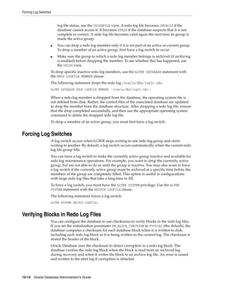 Forcing Log Switches
12-14 Oracle Database Administrator's Guide
log file status, use the V$LOGFILE view. A redo log file becomes INVALID if the
database cannot access it. It becomes STALE if the database suspects that it is not
complete or correct. A stale log file becomes valid again the next time its group is
made the active group.
■ You can drop a redo log member only if it is not part of an active or current group.
To drop a member of an active group, first force a log switch to occur.
■ Make sure the group to which a redo log member belongs is archived (if archiving
is enabled) before dropping the member. To see whether this has happened, use
the V$LOG view.
To drop specific inactive redo log members, use the ALTER DATABASE statement with
the DROP LOGFILE MEMBER clause.
The following statement drops the redo log /oracle/dbs/log3c.rdo:
ALTER DATABASE DROP LOGFILE MEMBER '/oracle/dbs/log3c.rdo';
When a redo log member is dropped from the database, the operating system file is
not deleted from disk. Rather, the control files of the associated database are updated
to drop the member from the database structure. After dropping a redo log file, ensure
that the drop completed successfully, and then use the appropriate operating system
command to delete the dropped redo log file.
To drop a member of an active group, you must first force a log switch.
Forcing Log Switches
A log switch occurs when LGWR stops writing to one redo log group and starts
writing to another. By default, a log switch occurs automatically when the current redo
log file group fills.
You can force a log switch to make the currently active group inactive and available for
redo log maintenance operations. For example, you want to drop the currently active
group, but are not able to do so until the group is inactive. You may also want to force
a log switch if the currently active group must be archived at a specific time before the
members of the group are completely filled. This option is useful in configurations
with large redo log files that take a long time to fill.
To force a log switch, you must have the ALTER SYSTEM privilege. Use the ALTER
SYSTEM statement with the SWITCH LOGFILE clause.
The following statement forces a log switch:
ALTER SYSTEM SWITCH LOGFILE;
Verifying Blocks in Redo Log Files
You can configure the database to use checksums to verify blocks in the redo log files.
If you set the initialization parameter DB_BLOCK_CHECKSUM to TYPICAL (the default), the
database computes a checksum for each database block when it is written to disk,
including each redo log block as it is being written to the current log. The checksum is
stored the header of the block.
Oracle Database uses the checksum to detect corruption in a redo log block. The
database verifies the redo log block when the block is read from an archived log
during recovery and when it writes the block to an archive log file. An error is raised
and written to the alert log if corruption is detected.
 