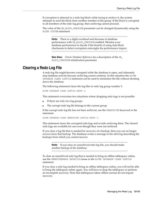 Clearing a Redo Log File
Managing the Redo Log 12-15
If corruption is detected in a redo log block while trying to archive it, the system
attempts to read the block from another member in the group. If the block is corrupted
in all members of the redo log group, then archiving cannot proceed.
The value of the DB_BLOCK_CHECKSUM parameter can be changed dynamically using the
ALTER SYSTEM statement.
Clearing a Redo Log File
A redo log file might become corrupted while the database is open, and ultimately
stop database activity because archiving cannot continue. In this situation the ALTER
DATABASE CLEAR LOGFILE statement can be used to reinitialize the file without shutting
down the database.
The following statement clears the log files in redo log group number 3:
ALTER DATABASE CLEAR LOGFILE GROUP 3;
This statement overcomes two situations where dropping redo logs is not possible:
■ If there are only two log groups
■ The corrupt redo log file belongs to the current group
If the corrupt redo log file has not been archived, use the UNARCHIVED keyword in the
statement.
ALTER DATABASE CLEAR UNARCHIVED LOGFILE GROUP 3;
This statement clears the corrupted redo logs and avoids archiving them. The cleared
redo logs are available for use even though they were not archived.
If you clear a log file that is needed for recovery of a backup, then you can no longer
recover from that backup. The database writes a message in the alert log describing the
backups from which you cannot recover.
To clear an unarchived redo log that is needed to bring an offline tablespace online,
use the UNRECOVERABLE DATAFILE clause in the ALTER DATABASE CLEAR LOGFILE
statement.
If you clear a redo log needed to bring an offline tablespace online, you will not be able
to bring the tablespace online again. You will have to drop the tablespace or perform
an incomplete recovery. Note that tablespaces taken offline normal do not require
recovery.
Note: There is a slight overhead and decrease in database
performance with DB_BLOCK_CHECKSUM enabled. Monitor your
database performance to decide if the benefit of using data block
checksums to detect corruption outweighs the performance impact.
See Also: Oracle Database Reference for a description of the DB_
BLOCK_CHECKSUM initialization parameter
Note: If you clear an unarchived redo log file, you should make
another backup of the database.
 