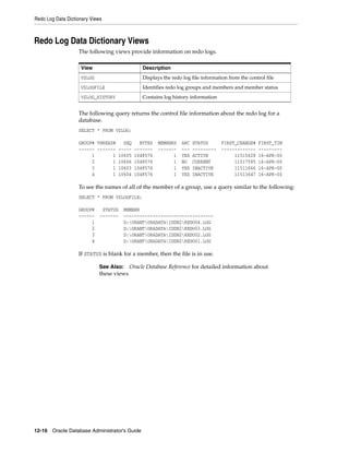 Redo Log Data Dictionary Views
12-16 Oracle Database Administrator's Guide
Redo Log Data Dictionary Views
The following views provide information on redo logs.
The following query returns the control file information about the redo log for a
database.
SELECT * FROM V$LOG;
GROUP# THREAD# SEQ BYTES MEMBERS ARC STATUS FIRST_CHANGE# FIRST_TIM
------ ------- ----- ------- ------- --- --------- ------------- ---------
1 1 10605 1048576 1 YES ACTIVE 11515628 16-APR-00
2 1 10606 1048576 1 NO CURRENT 11517595 16-APR-00
3 1 10603 1048576 1 YES INACTIVE 11511666 16-APR-00
4 1 10604 1048576 1 YES INACTIVE 11513647 16-APR-00
To see the names of all of the member of a group, use a query similar to the following:
SELECT * FROM V$LOGFILE;
GROUP# STATUS MEMBER
------ ------- ----------------------------------
1 D:ORANTORADATAIDDB2REDO04.LOG
2 D:ORANTORADATAIDDB2REDO03.LOG
3 D:ORANTORADATAIDDB2REDO02.LOG
4 D:ORANTORADATAIDDB2REDO01.LOG
If STATUS is blank for a member, then the file is in use.
View Description
V$LOG Displays the redo log file information from the control file
V$LOGFILE Identifies redo log groups and members and member status
V$LOG_HISTORY Contains log history information
See Also: Oracle Database Reference for detailed information about
these views
 