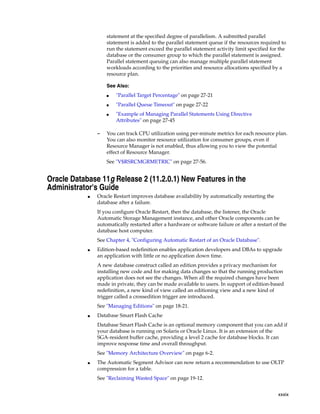 xxxix
statement at the specified degree of parallelism. A submitted parallel
statement is added to the parallel statement queue if the resources required to
run the statement exceed the parallel statement activity limit specified for the
database or the consumer group to which the parallel statement is assigned.
Parallel statement queuing can also manage multiple parallel statement
workloads according to the priorities and resource allocations specified by a
resource plan.
– You can track CPU utilization using per-minute metrics for each resource plan.
You can also monitor resource utilization for consumer groups, even if
Resource Manager is not enabled, thus allowing you to view the potential
effect of Resource Manager.
See "V$RSRCMGRMETRIC" on page 27-56.
Oracle Database 11g Release 2 (11.2.0.1) New Features in the
Administrator's Guide
■ Oracle Restart improves database availability by automatically restarting the
database after a failure.
If you configure Oracle Restart, then the database, the listener, the Oracle
Automatic Storage Management instance, and other Oracle components can be
automatically restarted after a hardware or software failure or after a restart of the
database host computer.
See Chapter 4, "Configuring Automatic Restart of an Oracle Database".
■ Edition-based redefinition enables application developers and DBAs to upgrade
an application with little or no application down time.
A new database construct called an edition provides a privacy mechanism for
installing new code and for making data changes so that the running production
application does not see the changes. When all the required changes have been
made in private, they can be made available to users. In support of edition-based
redefinition, a new kind of view called an editioning view and a new kind of
trigger called a crossedition trigger are introduced.
See "Managing Editions" on page 18-21.
■ Database Smart Flash Cache
Database Smart Flash Cache is an optional memory component that you can add if
your database is running on Solaris or Oracle Linux. It is an extension of the
SGA-resident buffer cache, providing a level 2 cache for database blocks. It can
improve response time and overall throughput.
See "Memory Architecture Overview" on page 6-2.
■ The Automatic Segment Advisor can now return a recommendation to use OLTP
compression for a table.
See "Reclaiming Wasted Space" on page 19-12.
See Also:
■ "Parallel Target Percentage" on page 27-21
■ "Parallel Queue Timeout" on page 27-22
■ "Example of Managing Parallel Statements Using Directive
Attributes" on page 27-45
 