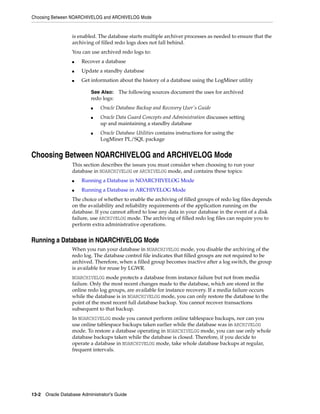Choosing Between NOARCHIVELOG and ARCHIVELOG Mode
13-2 Oracle Database Administrator's Guide
is enabled. The database starts multiple archiver processes as needed to ensure that the
archiving of filled redo logs does not fall behind.
You can use archived redo logs to:
■ Recover a database
■ Update a standby database
■ Get information about the history of a database using the LogMiner utility
Choosing Between NOARCHIVELOG and ARCHIVELOG Mode
This section describes the issues you must consider when choosing to run your
database in NOARCHIVELOG or ARCHIVELOG mode, and contains these topics:
■ Running a Database in NOARCHIVELOG Mode
■ Running a Database in ARCHIVELOG Mode
The choice of whether to enable the archiving of filled groups of redo log files depends
on the availability and reliability requirements of the application running on the
database. If you cannot afford to lose any data in your database in the event of a disk
failure, use ARCHIVELOG mode. The archiving of filled redo log files can require you to
perform extra administrative operations.
Running a Database in NOARCHIVELOG Mode
When you run your database in NOARCHIVELOG mode, you disable the archiving of the
redo log. The database control file indicates that filled groups are not required to be
archived. Therefore, when a filled group becomes inactive after a log switch, the group
is available for reuse by LGWR.
NOARCHIVELOG mode protects a database from instance failure but not from media
failure. Only the most recent changes made to the database, which are stored in the
online redo log groups, are available for instance recovery. If a media failure occurs
while the database is in NOARCHIVELOG mode, you can only restore the database to the
point of the most recent full database backup. You cannot recover transactions
subsequent to that backup.
In NOARCHIVELOG mode you cannot perform online tablespace backups, nor can you
use online tablespace backups taken earlier while the database was in ARCHIVELOG
mode. To restore a database operating in NOARCHIVELOG mode, you can use only whole
database backups taken while the database is closed. Therefore, if you decide to
operate a database in NOARCHIVELOG mode, take whole database backups at regular,
frequent intervals.
See Also: The following sources document the uses for archived
redo logs:
■ Oracle Database Backup and Recovery User's Guide
■ Oracle Data Guard Concepts and Administration discusses setting
up and maintaining a standby database
■ Oracle Database Utilities contains instructions for using the
LogMiner PL/SQL package
 