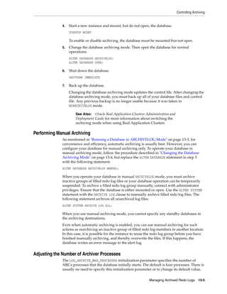Controlling Archiving
Managing Archived Redo Logs 13-5
4. Start a new instance and mount, but do not open, the database.
STARTUP MOUNT
To enable or disable archiving, the database must be mounted but not open.
5. Change the database archiving mode. Then open the database for normal
operations.
ALTER DATABASE ARCHIVELOG;
ALTER DATABASE OPEN;
6. Shut down the database.
SHUTDOWN IMMEDIATE
7. Back up the database.
Changing the database archiving mode updates the control file. After changing the
database archiving mode, you must back up all of your database files and control
file. Any previous backup is no longer usable because it was taken in
NOARCHIVELOG mode.
Performing Manual Archiving
As mentioned in "Running a Database in ARCHIVELOG Mode" on page 13-3, for
convenience and efficiency, automatic archiving is usually best. However, you can
configure your database for manual archiving only. To operate your database in
manual archiving mode, follow the procedure described in "Changing the Database
Archiving Mode" on page 13-4, but replace the ALTER DATABASE statement in step 5
with the following statement:
ALTER DATABASE ARCHIVELOG MANUAL;
When you operate your database in manual ARCHIVELOG mode, you must archive
inactive groups of filled redo log files or your database operation can be temporarily
suspended. To archive a filled redo log group manually, connect with administrator
privileges. Ensure that the database is either mounted or open. Use the ALTER SYSTEM
statement with the ARCHIVE LOG clause to manually archive filled redo log files. The
following statement archives all unarchived log files:
ALTER SYSTEM ARCHIVE LOG ALL;
When you use manual archiving mode, you cannot specify any standby databases in
the archiving destinations.
Even when automatic archiving is enabled, you can use manual archiving for such
actions as rearchiving an inactive group of filled redo log members to another location.
In this case, it is possible for the instance to reuse the redo log group before you have
finished manually archiving, and thereby overwrite the files. If this happens, the
database writes an error message to the alert log.
Adjusting the Number of Archiver Processes
The LOG_ARCHIVE_MAX_PROCESSES initialization parameter specifies the number of
ARCn processes that the database initially starts. The default is four processes. There is
usually no need to specify this initialization parameter or to change its default value,
See Also: Oracle Real Application Clusters Administration and
Deployment Guide for more information about switching the
archiving mode when using Real Application Clusters
 