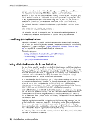 Specifying Archive Destinations
13-6 Oracle Database Administrator's Guide
because the database starts additional archiver processes (ARCn) as needed to ensure
that the automatic processing of filled redo log files does not fall behind.
However, to avoid any run-time overhead of starting additional ARCn processes, you
can set the LOG_ARCHIVE_MAX_PROCESSES initialization parameter to specify that up to
30 ARCn processes be started at instance startup. The LOG_ARCHIVE_MAX_PROCESSES
parameter is dynamic, so you can change it using the ALTER SYSTEM statement.
The following statement configures the database to start six ARCn processes upon
startup:
ALTER SYSTEM SET LOG_ARCHIVE_MAX_PROCESSES=6;
The statement also has an immediate effect on the currently running instance. It
increases or decreases the current number of running ARCn processes to six.
Specifying Archive Destinations
Before you can archive redo logs, you must determine the destination to which you
will archive, and familiarize yourself with the various destination states. The dynamic
performance (V$) views, listed in "Viewing Information About the Archived Redo
Log" on page 13-14, provide all needed archive information.
This section contains:
■ Setting Initialization Parameters for Archive Destinations
■ Understanding Archive Destination Status
■ Specifying Alternate Destinations
Setting Initialization Parameters for Archive Destinations
You can choose to archive redo logs to a single destination or to multiple destinations.
Destinations can be local—within the local file system or an Oracle Automatic Storage
Management (Oracle ASM) disk group—or remote (on a standby database). When you
archive to multiple destinations, a copy of each filled redo log file is written to each
destination. These redundant copies help ensure that archived logs are always
available in the event of a failure at one of the destinations.
To archive to only a single destination, specify that destination using the LOG_ARCHIVE_
DEST initialization parameter. To archive to multiple destinations, you can choose to
archive to two or more locations using the LOG_ARCHIVE_DEST_n initialization
parameters, or to archive only to a primary and secondary destination using the LOG_
ARCHIVE_DEST and LOG_ARCHIVE_DUPLEX_DEST initialization parameters.
For local destinations, in addition to the local file system or an Oracle ASM disk group,
you can archive to the Fast Recovery Area. The database uses the Fast Recovery Area
to store and automatically manage disk space for a variety of files related to backup
and recovery. See Oracle Database Backup and Recovery User's Guide for details about the
Fast Recovery Area.
Typically, you determine archive log destinations during database planning, and you
set the initialization parameters for archive destinations during database installation.
However, you can use the ALTER SYSTEM command to dynamically add or change
archive destinations after your database is running. Any destination changes that you
make take effect at the next log switch (automatic or manual).
The following table summarizes the archive destination alternatives, which are further
described in the sections that follow.
 
