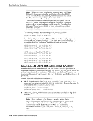 Specifying Archive Destinations
13-8 Oracle Database Administrator's Guide
The following example shows a setting of LOG_ARCHIVE_FORMAT:
LOG_ARCHIVE_FORMAT = arch_%t_%s_%r.arc
This setting will generate archived logs as follows for thread 1; log sequence
numbers 100, 101, and 102; resetlogs ID 509210197. The identical resetlogs ID
indicates that the files are all from the same database incarnation:
/disk1/archive/arch_1_100_509210197.arc,
/disk1/archive/arch_1_101_509210197.arc,
/disk1/archive/arch_1_102_509210197.arc
/disk2/archive/arch_1_100_509210197.arc,
/disk2/archive/arch_1_101_509210197.arc,
/disk2/archive/arch_1_102_509210197.arc
/disk3/archive/arch_1_100_509210197.arc,
/disk3/archive/arch_1_101_509210197.arc,
/disk3/archive/arch_1_102_509210197.arc
Method 2: Using LOG_ARCHIVE_DEST and LOG_ARCHIVE_DUPLEX_DEST
To specify a maximum of two locations, use the LOG_ARCHIVE_DEST parameter to
specify a primary archive destination and the LOG_ARCHIVE_DUPLEX_DEST to specify an
optional secondary archive destination. All locations must be local. Whenever the
database archives a redo log, it archives it to every destination specified by either set of
parameters.
Perform the following steps the use method 2:
1. Specify destinations for the LOG_ARCHIVE_DEST and LOG_ARCHIVE_DUPLEX_DEST
parameter (you can also specify LOG_ARCHIVE_DUPLEX_DEST dynamically using the
ALTER SYSTEM statement). For example, enter:
LOG_ARCHIVE_DEST = '/disk1/archive'
LOG_ARCHIVE_DUPLEX_DEST = '/disk2/archive'
2. Set the LOG_ARCHIVE_FORMAT initialization parameter as described in step 2 for
method 1.
Note: If the COMPATIBLE initialization parameter is set to 10.0.0 or
higher, the database requires the specification of resetlogs ID (%r)
when you include the LOG_ARCHIVE_FORMAT parameter. The default
for this parameter is operating system dependent.
The incarnation of a database changes when you open it with the
RESETLOGS option. Specifying %r causes the database to capture the
resetlogs ID in the archived redo log file name. See Oracle Database
Backup and Recovery User's Guide for more information about this
method of recovery.
Note: If you configure a Fast Recovery Area (by setting the DB_
RECOVERY_FILE_DEST and DB_RECOVERY_FILE_DEST_SIZE parameters)
and do not specify any local archive destinations, the database
automatically selects the Fast Recovery Area as a local archive
destination and sets LOG_ARCHIVE_DEST_1 to USE_DB_RECOVERY_FILE_
DEST.
 