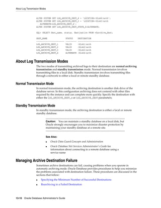 About Log Transmission Modes
13-10 Oracle Database Administrator's Guide
ALTER SYSTEM SET LOG_ARCHIVE_DEST_4 = 'LOCATION=/disk4/arch';
ALTER SYSTEM SET LOG_ARCHIVE_DEST_3 = 'LOCATION=/disk3/arch
ALTERNATE=LOG_ARCHIVE_DEST_4';
ALTER SYSTEM SET LOG_ARCHIVE_DEST_STATE_4=ALTERNATE;
SQL> SELECT dest_name, status, destination FROM v$archive_dest;
DEST_NAME STATUS DESTINATION
----------------------- --------- ----------------------------------------------
LOG_ARCHIVE_DEST_1 VALID /disk1/arch
LOG_ARCHIVE_DEST_2 VALID /disk2/arch
LOG_ARCHIVE_DEST_3 VALID /disk3/arch
LOG_ARCHIVE_DEST_4 ALTERNATE /disk4/arch
About Log Transmission Modes
The two modes of transmitting archived logs to their destination are normal archiving
transmission and standby transmission mode. Normal transmission involves
transmitting files to a local disk. Standby transmission involves transmitting files
through a network to either a local or remote standby database.
Normal Transmission Mode
In normal transmission mode, the archiving destination is another disk drive of the
database server. In this configuration archiving does not contend with other files
required by the instance and can complete more quickly. Specify the destination with
either the LOG_ARCHIVE_DEST_n or LOG_ARCHIVE_DEST parameters.
Standby Transmission Mode
In standby transmission mode, the archiving destination is either a local or remote
standby database.
Managing Archive Destination Failure
Sometimes archive destinations can fail, causing problems when you operate in
automatic archiving mode. Oracle Database provides procedures to help you minimize
the problems associated with destination failure. These procedures are discussed in the
sections that follow:
■ Specifying the Minimum Number of Successful Destinations
■ Rearchiving to a Failed Destination
Caution: You can maintain a standby database on a local disk, but
Oracle strongly encourages you to maximize disaster protection by
maintaining your standby database at a remote site.
See Also:
■ Oracle Data Guard Concepts and Administration
■ Oracle Database Net Services Administrator's Guide for
information about connecting to a remote database using a
service name
 