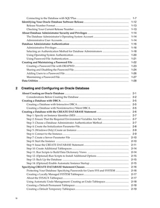 iv
Connecting to the Database with SQL*Plus................................................................................... 1-7
Identifying Your Oracle Database Software Release..................................................................... 1-12
Release Number Format................................................................................................................. 1-13
Checking Your Current Release Number.................................................................................... 1-13
About Database Administrator Security and Privileges ............................................................... 1-14
The Database Administrator's Operating System Account ...................................................... 1-14
Administrative User Accounts...................................................................................................... 1-14
Database Administrator Authentication .......................................................................................... 1-16
Administrative Privileges .............................................................................................................. 1-16
Selecting an Authentication Method for Database Administrators ........................................ 1-18
Using Operating System Authentication..................................................................................... 1-20
Using Password File Authentication............................................................................................ 1-21
Creating and Maintaining a Password File...................................................................................... 1-22
Creating a Password File with ORAPWD................................................................................... 1-23
Sharing and Disabling the Password File.................................................................................... 1-24
Adding Users to a Password File.................................................................................................. 1-26
Maintaining a Password File......................................................................................................... 1-27
Data Utilities .......................................................................................................................................... 1-28
2 Creating and Configuring an Oracle Database
About Creating an Oracle Database ..................................................................................................... 2-1
Considerations Before Creating the Database ............................................................................... 2-2
Creating a Database with DBCA........................................................................................................... 2-5
Creating a Database with Interactive DBCA.................................................................................. 2-5
Creating a Database with Noninteractive/Silent DBCA.............................................................. 2-5
Creating a Database with the CREATE DATABASE Statement .................................................... 2-6
Step 1: Specify an Instance Identifier (SID) .................................................................................... 2-7
Step 2: Ensure That the Required Environment Variables Are Set............................................. 2-7
Step 3: Choose a Database Administrator Authentication Method............................................ 2-7
Step 4: Create the Initialization Parameter File.............................................................................. 2-8
Step 5: (Windows Only) Create an Instance................................................................................... 2-9
Step 6: Connect to the Instance......................................................................................................... 2-9
Step 7: Create a Server Parameter File ......................................................................................... 2-10
Step 8: Start the Instance ............................................................................................................... 2-10
Step 9: Issue the CREATE DATABASE Statement..................................................................... 2-11
Step 10: Create Additional Tablespaces....................................................................................... 2-14
Step 11: Run Scripts to Build Data Dictionary Views ............................................................... 2-14
Step 12: (Optional) Run Scripts to Install Additional Options ................................................. 2-15
Step 13: Back Up the Database. ..................................................................................................... 2-15
Step 14: (Optional) Enable Automatic Instance Startup............................................................ 2-15
Specifying CREATE DATABASE Statement Clauses ................................................................... 2-16
Protecting Your Database: Specifying Passwords for Users SYS and SYSTEM .................... 2-16
Creating a Locally Managed SYSTEM Tablespace..................................................................... 2-17
About the SYSAUX Tablespace..................................................................................................... 2-17
Using Automatic Undo Management: Creating an Undo Tablespace.................................... 2-18
Creating a Default Permanent Tablespace .................................................................................. 2-18
Creating a Default Temporary Tablespace.................................................................................. 2-19
 