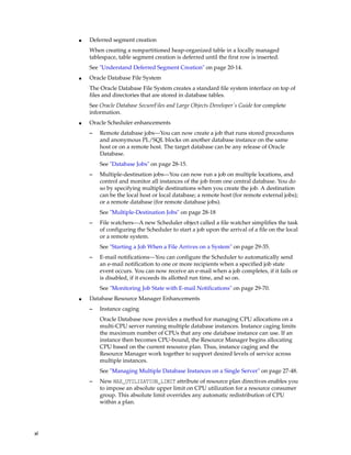 xl
■ Deferred segment creation
When creating a nonpartitioned heap-organized table in a locally managed
tablespace, table segment creation is deferred until the first row is inserted.
See "Understand Deferred Segment Creation" on page 20-14.
■ Oracle Database File System
The Oracle Database File System creates a standard file system interface on top of
files and directories that are stored in database tables.
See Oracle Database SecureFiles and Large Objects Developer's Guide for complete
information.
■ Oracle Scheduler enhancements
– Remote database jobs—You can now create a job that runs stored procedures
and anonymous PL/SQL blocks on another database instance on the same
host or on a remote host. The target database can be any release of Oracle
Database.
See "Database Jobs" on page 28-15.
– Multiple-destination jobs—You can now run a job on multiple locations, and
control and monitor all instances of the job from one central database. You do
so by specifying multiple destinations when you create the job. A destination
can be the local host or local database; a remote host (for remote external jobs);
or a remote database (for remote database jobs).
See "Multiple-Destination Jobs" on page 28-18
– File watchers—A new Scheduler object called a file watcher simplifies the task
of configuring the Scheduler to start a job upon the arrival of a file on the local
or a remote system.
See "Starting a Job When a File Arrives on a System" on page 29-35.
– E-mail notifications—You can configure the Scheduler to automatically send
an e-mail notification to one or more recipients when a specified job state
event occurs. You can now receive an e-mail when a job completes, if it fails or
is disabled, if it exceeds its allotted run time, and so on.
See "Monitoring Job State with E-mail Notifications" on page 29-70.
■ Database Resource Manager Enhancements
– Instance caging
Oracle Database now provides a method for managing CPU allocations on a
multi-CPU server running multiple database instances. Instance caging limits
the maximum number of CPUs that any one database instance can use. If an
instance then becomes CPU-bound, the Resource Manager begins allocating
CPU based on the current resource plan. Thus, instance caging and the
Resource Manager work together to support desired levels of service across
multiple instances.
See "Managing Multiple Database Instances on a Single Server" on page 27-48.
– New MAX_UTILIZATION_LIMIT attribute of resource plan directives enables you
to impose an absolute upper limit on CPU utilization for a resource consumer
group. This absolute limit overrides any automatic redistribution of CPU
within a plan.
 
