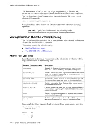 Viewing Information About the Archived Redo Log
13-14 Oracle Database Administrator's Guide
The default value for the LOG_ARCHIVE_TRACE parameter is 0. At this level, the
archivelog process generates appropriate alert and trace entries for error conditions.
You can change the value of this parameter dynamically using the ALTER SYSTEM
statement. For example:
ALTER SYSTEM SET LOG_ARCHIVE_TRACE=12;
Changes initiated in this manner will take effect at the start of the next archiving
operation.
Viewing Information About the Archived Redo Log
You can display information about the archived redo log using dynamic performance
views or the ARCHIVE LOG LIST command.
This section contains the following topics:
■ Archived Redo Logs Views
■ The ARCHIVE LOG LIST Command
Archived Redo Logs Views
Several dynamic performance views contain useful information about archived redo
logs, as summarized in the following table.
For example, the following query displays which redo log group requires archiving:
SELECT GROUP#, ARCHIVED
FROM SYS.V$LOG;
GROUP# ARC
-------- ---
1 YES
2 NO
See Also: Oracle Data Guard Concepts and Administration for
information about using this parameter with a standby database
Dynamic Performance View Description
V$DATABASE Shows if the database is in ARCHIVELOG or NOARCHIVELOG
mode and if MANUAL (archiving mode) has been specified.
V$ARCHIVED_LOG Displays historical archived log information from the control
file. If you use a recovery catalog, the RC_ARCHIVED_LOG view
contains similar information.
V$ARCHIVE_DEST Describes the current instance, all archive destinations, and
the current value, mode, and status of these destinations.
V$ARCHIVE_PROCESSES Displays information about the state of the various archive
processes for an instance.
V$BACKUP_REDOLOG Contains information about any backups of archived logs. If
you use a recovery catalog, the RC_BACKUP_REDOLOG contains
similar information.
V$LOG Displays all redo log groups for the database and indicates
which need to be archived.
V$LOG_HISTORY Contains log history information such as which logs have
been archived and the SCN range for each archived log.
 