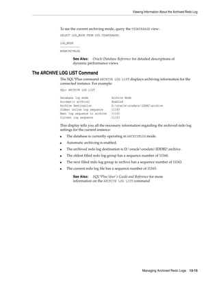 Viewing Information About the Archived Redo Log
Managing Archived Redo Logs 13-15
To see the current archiving mode, query the V$DATABASE view:
SELECT LOG_MODE FROM SYS.V$DATABASE;
LOG_MODE
------------
NOARCHIVELOG
The ARCHIVE LOG LIST Command
The SQL*Plus command ARCHIVE LOG LIST displays archiving information for the
connected instance. For example:
SQL> ARCHIVE LOG LIST
Database log mode Archive Mode
Automatic archival Enabled
Archive destination D:oracleoradataIDDB2archive
Oldest online log sequence 11160
Next log sequence to archive 11163
Current log sequence 11163
This display tells you all the necessary information regarding the archived redo log
settings for the current instance:
■ The database is currently operating in ARCHIVELOG mode.
■ Automatic archiving is enabled.
■ The archived redo log destination is D:oracleoradataIDDB2archive.
■ The oldest filled redo log group has a sequence number of 11160.
■ The next filled redo log group to archive has a sequence number of 11163.
■ The current redo log file has a sequence number of 11163.
See Also: Oracle Database Reference for detailed descriptions of
dynamic performance views
See Also: SQL*Plus User's Guide and Reference for more
information on the ARCHIVE LOG LIST command
 