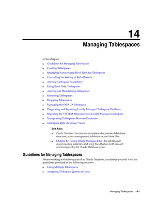 14
Managing Tablespaces 14-1
14 Managing Tablespaces
In this chapter:
■ Guidelines for Managing Tablespaces
■ Creating Tablespaces
■ Specifying Nonstandard Block Sizes for Tablespaces
■ Controlling the Writing of Redo Records
■ Altering Tablespace Availability
■ Using Read-Only Tablespaces
■ Altering and Maintaining Tablespaces
■ Renaming Tablespaces
■ Dropping Tablespaces
■ Managing the SYSAUX Tablespace
■ Diagnosing and Repairing Locally Managed Tablespace Problems
■ Migrating the SYSTEM Tablespace to a Locally Managed Tablespace
■ Transporting Tablespaces Between Databases
■ Tablespace Data Dictionary Views
Guidelines for Managing Tablespaces
Before working with tablespaces of an Oracle Database, familiarize yourself with the
guidelines provided in the following sections:
■ Using Multiple Tablespaces
■ Assigning Tablespace Quotas to Users
See Also:
■ Oracle Database Concepts for a complete discussion of database
structure, space management, tablespaces, and data files
■ Chapter 17, "Using Oracle Managed Files" for information
about creating data files and temp files that are both created
and managed by the Oracle Database server
 
